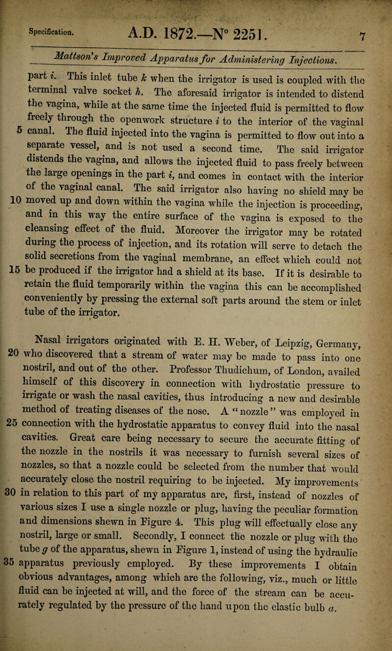 Mattson’s Improved Apparatus for Administering Injections. part i. This inlet tube k when the irrigator is used is coupled with the teiminal valve socket h. The aforesaid irrigator is intended to distend the vagina, while at the same time the injected fluid is permitted to floAv fieely through the openwork structure i to the interior of the vaginal 6 canal. The fluid injected into the vagina is permitted to flow out into a separate vessel, and is not used a second time. The said irrigator distends the vagina, and allows the injected fluid to pass freely between the large openings in the part i, and comes in contact with the interior of the vaginal canal. The said irrigator also having no shield may be 10 moved up and down within the vagina while the injection is proceeding, and in this way the entire surface of the vagina is exposed to the cleansing effect of the fluid. Moreover the irrigator may be rotated during the process of injection, and its rotation will serve to detach the solid secretions from the vaginal membrane, an effect which could not 16 be produced if the irrigator had a shield at its base. If it is desirable to retain the fluid temporarily within the vagina this can be accomplished conveniently by pressing the external soft parts around the stem or inlet tube of the irrigator. Nasal irrigators originated with E. H. Weber, of Leipzig, Germany, 20 who discovered that a stream of water may be made to pass into one nostril, and out of the other. Professor Thudichum, of London, availed himself of this discovery in connection with hydrostatic pressure to irrigate or wash the nasal cavities, thus introducing a new and desirable method of treating diseases of the nose. A “ nozzle ’’ was employed in 25 connection with the hydrostatic apparatus to convey fluid into the nasal cavities. Great care being necessary to secure the accurate fitting of the nozzle in the nostrils it was necessary to furnish several sizes of nozzles, so that a nozzle could be selected from the number that would . accurately close the nostril requiring to be injected. My improvements 30 in relation to this part of my apparatus are, first, instead of nozzles of various sizes I use a single nozzle or plug, having the peculiar formation and dimensions shewn in Figure 4. This plug will effectually close any nostril, large or small. Secondly, I connect the nozzle or plug with the tube g of the apparatus, shewn in Figure 1, instead of using the hydraulic 35 apparatus previously employed. By these improvements I obtain obvious advantages, among which are the following, viz., much or little fluid can be injected at will, and the force of the stream can be accu¬ rately regulated by the pressure of the hand upon the elastic bulb a.