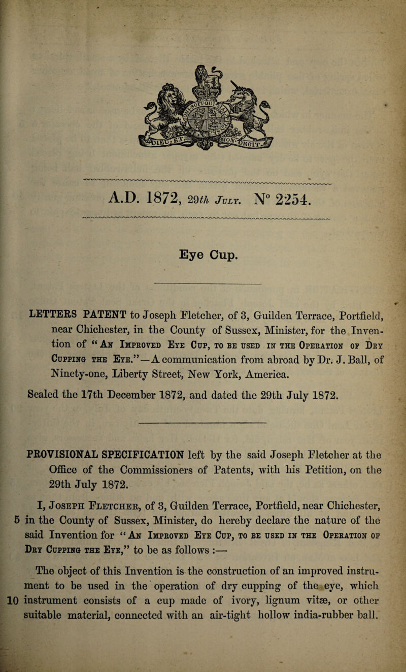 A.D. 1872, 29th July, N° 2254. Eye Cup. LETTERS PATENT to Joseph Pletcher, of 3, Guilden Terrace, Portfield, near Chichester, in the County of Sussex, Minister, for the Inven- tion of <c An Improved Eye Cup, to be used in the Operation of Dey Cupping the Eye.”—A communication from abroad by Dr. J. Ball, of Ninety-one, Liberty Street, New York, America. Sealed the 17th December 1872, and dated the 29th July 1872. PKOVISIONAL SPECIFICATION left by the said Joseph Eletcher at the Office of the Commissioners of Patents, with his Petition, on the 29th July 1872. I, Joseph Eletcher, of 3, Guilden Terrace, Portfield, near Chichester, 5 in the County of Sussex, Minister, do hereby declare the nature of the said Invention for ec An Improved Eye Cup, to be used in the Operation of Dry Cupping the Eye,” to be as follows :— The object of this Invention is the construction of an improved instru¬ ment to be used in the operation of dry cupping of the eye, which 10 instrument consists of a cup made of ivory, lignum vitae, or other suitable material, connected with an air-tight hollow india-rubber ball.