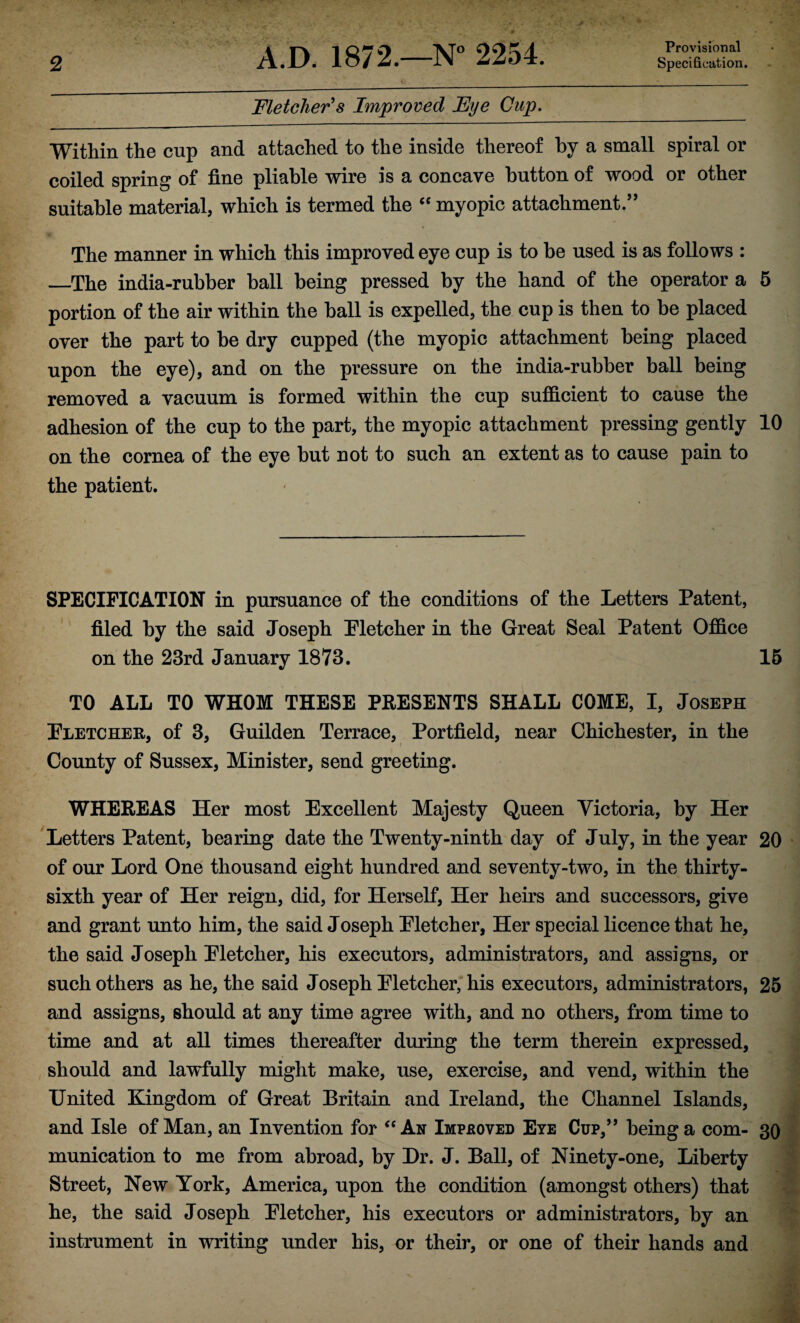 Fletcher's Improved Eye Cup. Provisional Within the cup and attached to the inside thereof by a small spiral or coiled spring of fine pliable wire is a concave button of wood or other suitable material, which is termed the “ myopic attachment/5 The manner in which this improved eye cup is to be used is as follows : —The india-rubber ball being pressed by the hand of the operator a 5 portion of the air within the ball is expelled, the cup is then to be placed over the part to be dry cupped (the myopic attachment being placed upon the eye), and on the pressure on the india-rubber ball being removed a vacuum is formed within the cup sufficient to cause the adhesion of the cup to the part, the myopic attachment pressing gently 10 on the cornea of the eye but not to such an extent as to cause pain to the patient. SPECIFICATION in pursuance of the conditions of the Letters Patent, filed by the said Joseph Pletcher in the Great Seal Patent Office on the 23rd January 1873. 15 TO ALL TO WHOM THESE PRESENTS SHALL COME, I, Joseph Fletcher, of 3, Guilden Terrace, Portfield, near Chichester, in the County of Sussex, Minister, send greeting. WHEREAS Her most Excellent Majesty Queen Victoria, by Her Letters Patent, bearing date the Twenty-ninth day of July, in the year 20 of our Lord One thousand eight hundred and seventy-two, in the thirty- sixth year of Her reign, did, for Herself, Her heirs and successors, give and grant unto him, the said Joseph Fletcher, Her special licence that he, the said Joseph Fletcher, his executors, administrators, and assigns, or such others as he, the said Joseph Fletcher, his executors, administrators, 25 and assigns, should at any time agree with, and no others, from time to time and at all times thereafter during the term therein expressed, should and lawfully might make, use, exercise, and vend, within the United Kingdom of Great Britain and Ireland, the Channel Islands, and Isle of Man, an Invention for “ An Improved Eye Cup,55 being a com- 30 munication to me from abroad, by Dr. J. Ball, of Ninety-one, Liberty Street, New York, America, upon the condition (amongst others) that he, the said Joseph Fletcher, his executors or administrators, by an instrument in writing under his, or their, or one of their hands and