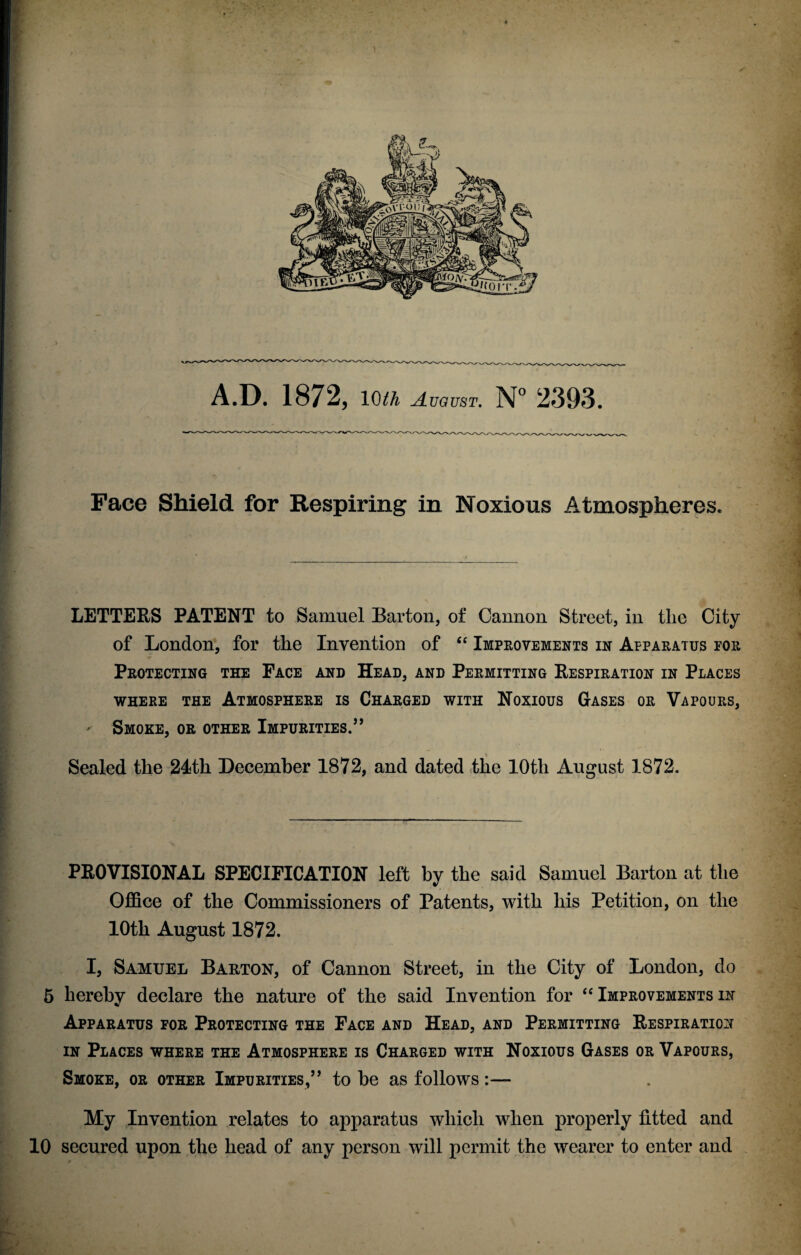 Face Shield for Respiring in Noxious Atmospheres. LETTERS PATENT to Samuel Barton, of Cannon Street, in the City of London, for the Invention of “ Improvements in Apparatus for Protecting the Face and Head, and Permitting Respiration in Places WHERE THE ATMOSPHERE IS CHARGED WITH NOXIOUS GASES OR VAPOURS, - Smoke, or other Impurities.” Sealed the 24th December 1872, and dated the 10th August 1872. PROVISIONAL SPECIFICATION left by the said Samuel Barton at the Office of the Commissioners of Patents, with his Petition, on the 10th August 1872. I, Samuel Barton, of Cannon Street, in the City of London, do 5 hereby declare the nature of the said Invention for “ Improvements in Apparatus for Protecting the Face and Head, and Permitting Respiration in Places where the Atmosphere is Charged with Noxious Gases or Vapours, Smoke, or other Impurities,” to be as follows:— My Invention relates to apparatus which when properly fitted and 10 secured upon the head of any person will permit the wearer to enter and