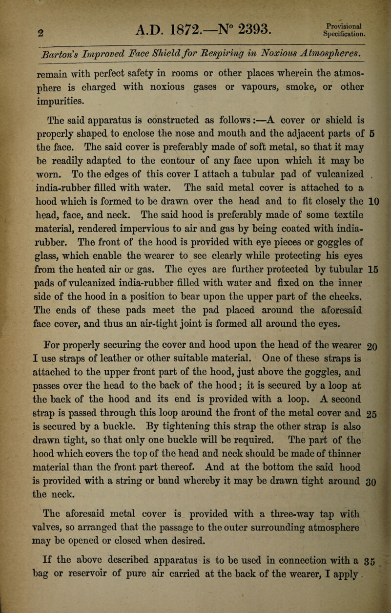 Bartons Improved Face Shield for Respiring in Noxious Atmospheres. remain with perfect safety in rooms or other places wherein the atmos¬ phere is charged with noxious gases or vapours, smoke, or other impurities. The said apparatus is constructed as follows:—A cover or shield is properly shaped to enclose the nose and mouth and the adjacent parts of 5 the face. The said cover is preferably made of soft metal, so that it may be readily adapted to the contour of any face upon which it may be worn. To the edges of this cover I attach a tubular pad of vulcanized , india-rubber filled with water. The said metal cover is attached to a hood which is formed to be drawn over the head and to fit closely the 10 head, face, and neck. The said hood is preferably made of some textile material, rendered impervious to air and gas by being coated with india- rubber. The front of the hood is provided with eye pieces or goggles of glass, which enable the wearer to see clearly while protecting his eyes from the heated air or gas. The eyes are further protected by tubular 15 pads of vulcanized india-rubber filled with water and fixed on the inner side of the hood in a position to bear upon the upper part of the cheeks. The ends of these pads meet the pad placed around the aforesaid face cover, and thus an air-tight joint is formed all around the eyes. Eor properly securing the cover and hood upon the head of the wearer 20 I use straps of leather or other suitable material. One of these straps is attached to the upper front part of the hood, just above the goggles, and passes over the head to the back of the hood; it is secured by a loop at the back of the hood and its end is provided with a loop. A second strap is passed through this loop around the front of the metal cover and 25 is secured by a buckle. By tightening this strap the other strap is also drawn tight, so that only one buckle will be required. The part of the hood which covers the top of the head and neck should be made of thinner material than the front part thereof. And at the bottom the said hood is provided with a string or band whereby it may be drawn tight around 30 the neck. The aforesaid metal cover is provided with a three-way tap with valves, so arranged that the passage to the outer surrounding atmosphere may be opened or closed when desired. If the above described apparatus is to be used in connection with a 35 bag or reservoir of pure air carried at the back of the wearer, I apply
