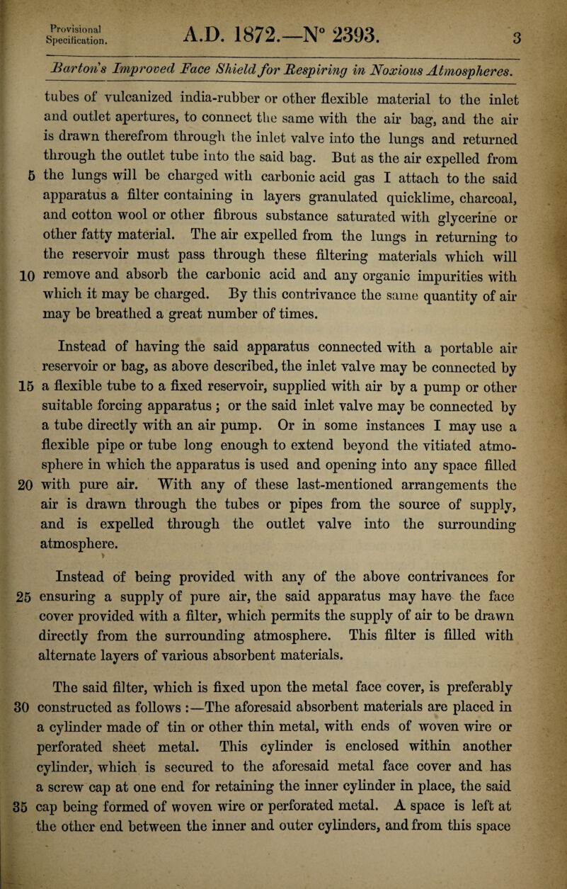 Specification. A.D. 1872.—N° 2393. 3 Bartons Improved Face Shield for Respiring in Noxious Atmospheres. tubes of vulcanized india-rubber or other flexible material to the inlet and outlet apertures, to connect the same with the air bag, and the air is drawn therefrom through the inlet valve into the lungs and returned through the outlet tube into the said bag. But as the air expelled from 5 the lungs will be charged with carbonic acid gas I attach to the said apparatus a filter containing in layers granulated quicklime, charcoal, and cotton wool or other fibrous substance saturated with glycerine or other fatty material. The air expelled from the lungs in returning to the reservoir must pass through these filtering materials which will 10 remove and absorb the carbonic acid and any organic impurities with which it may be charged. By this contrivance the same quantity of air may be breathed a great number of times. Instead of having the said apparatus connected with a portable air reservoir or bag, as above described, the inlet valve may be connected by 15 a flexible tube to a fixed reservoir, supplied with air by a pump or other suitable forcing apparatus ; or the said inlet valve may be connected by a tube directly with an air pump. Or in some instances I may use a flexible pipe or tube long enough to extend beyond the vitiated atmo¬ sphere in which the apparatus is used and opening into any space filled 20 with pure air. With any of these last-mentioned arrangements the air is drawn through the tubes or pipes from the source of supply, and is expelled through the outlet valve into the surrounding atmosphere. > Instead of being provided with any of the above contrivances for 25 ensuring a supply of pure air, the said apparatus may have the face cover provided with a filter, which permits the supply of air to be drawn directly from the surrounding atmosphere. This filter is filled with alternate layers of various absorbent materials. The said filter, which is fixed upon the metal face cover, is preferably 30 constructed as follows :—The aforesaid absorbent materials are placed in a cylinder made of tin or other thin metal, with ends of woven wire or perforated sheet metal. This cylinder is enclosed within another cylinder, which is secured to the aforesaid metal face cover and has a screw cap at one end for retaining the inner cylinder in place, the said 35 cap being formed of woven wire or perforated metal. A space is left at the other end between the inner and outer cylinders, and from this space