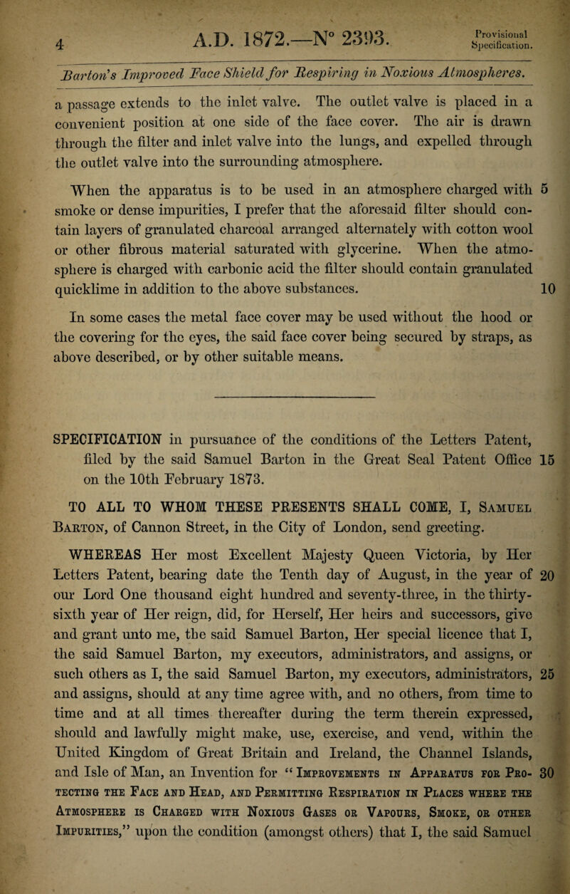 Specification. 4 Barton's Improved Face Shield for Respiring in Noxious Atmospheres. a passage extends to the inlet valve. The outlet valve is placed in a convenient position at one side of the face cover. The air is drawn through the filter and inlet valve into the lungs, and expelled through the outlet valve into the surrounding atmosphere. When the apparatus is to be used in an atmosphere charged with 5 smoke or dense impurities, I prefer that the aforesaid filter should con¬ tain layers of granulated charcoal arranged alternately with cotton wool or other fibrous material saturated with glycerine. When the atmo¬ sphere is charged with carbonic acid the filter should contain granulated quicklime in addition to the above substances. 10 In some cases the metal face cover may be used without the hood or the covering for the eyes, the said face cover being secured by straps, as above described, or by other suitable means. SPECIFICATION in pursuance of the conditions of the Letters Patent, filed by the said Samuel Barton in the Great Seal Patent Office 15 on the 10th February 1873. TO ALL TO WHOM THESE PRESENTS SHALL COME, I, Samuel Barton, of Cannon Street, in the City of London, send greeting. WHEREAS Her most Excellent Majesty Queen Victoria, by Her Letters Patent, bearing date the Tenth day of August, in the year of 20 our Lord One thousand eight hundred and seventy-three, in the thirty- sixth year of Her reign, did, for Herself, Her heirs and successors, give and grant unto me, the said Samuel Barton, Her special licence that I, the said Samuel Barton, my executors, administrators, and assigns, or such others as I, the said Samuel Barton, my executors, administrators, 25 and assigns, should at any time agree with, and no others, from time to time and at all times thereafter during the term therein expressed, should and lawfully might make, use, exercise, and vend, within the United Kingdom of Great Britain and Ireland, the Channel Islands, and Isle of Man, an Invention for “ Improvements in Apparatus for Pro- 30 TECTING THE FACE AND HEAD, AND PERMITTING RESPIRATION IN PLACES WHERE THE Atmosphere is Charged with Noxious Gases or Vapours, Smoke, or other Impurities,” upon the condition (amongst others) that I, the said Samuel