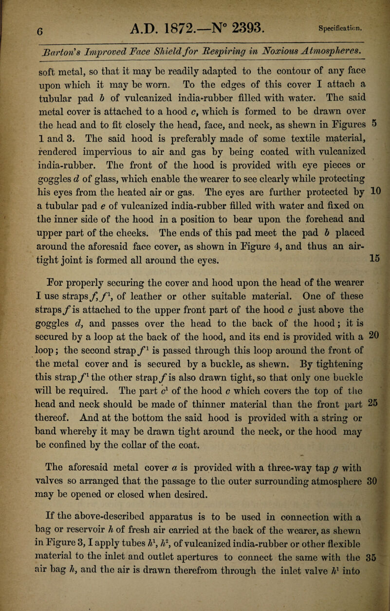 Barton's Improved Face Shield for Respiring in Noxious Atmospheres. soft metal, so that it may he readily adapted to the contour of any face upon which it may he worn. To the edges of this cover I attach a tubular pad h of vulcanized india-rubber filled with water. The said metal cover is attached to a hood c, which is formed to be drawn over the head and to fit closely the head, face, and neck, as shewn in Figures 5 1 and 3. The said hood is preferably made of some textile material, rendered impervious to air and gas by being coated with vulcanized india-rubber. The front of the hood is provided with eye pieces or goggles d of glass, which enable the wearer to see clearly while protecting his eyes from the heated air or gas. The eyes are further protected by 10 a tubular pad e of vulcanized india-rubber filled with water and fixed on the inner side of the hood in a position to bear upon the forehead and upper part of the cheeks. The ends of this pad meet the pad h placed around the aforesaid face cover, as shown in Figure 4, and thus an air¬ tight joint is formed all around the eyes. 15 For properly securing the cover and hood upon the head of the wearer I use straps f f1, of leather or other suitable material. One of these straps/is attached to the upper front part of the hood c just above the goggles d, and passes over the head to the back of the hood; it is secured by a loop at the back of the hood, and its end is provided with a 20 loop; the second strap f1 is passed through this loop around the front of the metal cover and is secured by a buckle, as shewn. By tightening this strap/ltlie other strap /is also drawn tight, so that only one buckle will be required. The part c1 of the hood c which covers the top of the head and neck should be made of thinner material than the front part 25 thereof. And at the bottom the said hood is provided with a string or band whereby it may be drawn tight around the neck, or the hood may be confined by the collar of the coat. The aforesaid metal cover a is provided with a three-way tap g with valves so arranged that the passage to the outer surrounding atmosphere 30 may be opened or closed when deshed. If the above-described apparatus is to be used in connection with a bag or reservoir h of fresh air carried at the back of the wearer, as shewn in Figure 3,1 apply tubes h1, h2} of vulcanized india-rubber or other flexible material to the inlet and outlet apertures to connect the same with the 35 air bag h} and the air is drawn therefrom through the inlet valve h1 into
