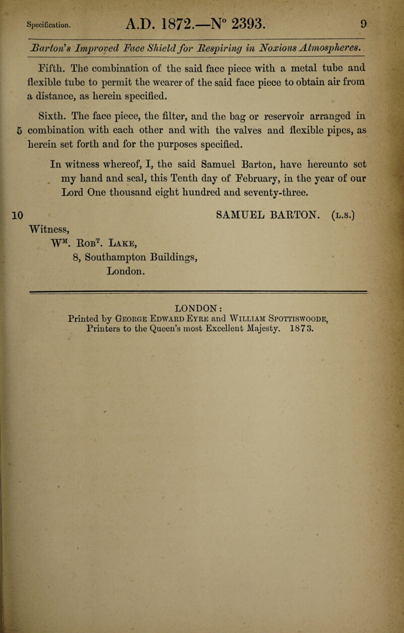 Barton's Improved Face Shield for Be spiring in Noxious Atmospheres, Fifth. The combination of the said face piece with a metal tube and flexible tube to permit the wearer of the said face piece to obtain air from a distance, as herein specified. Sixth. The face piece, the filter, and the bag or reservoir arranged in 5 combination with each other and with the valves and flexible pipes, as herein set forth and for the purposes specified. In witness whereof, I, the said Samuel Barton, have hereunto set my hand and seal, this Tenth day of February, in the year of our Lord One thousand eight hundred and seventy-three. 10 SAMUEL BAETON. (l.s.) Witness, WM. Bobt. Lake, 8, Southampton Buildings, London. LONDON: Printed by George Edward Eyre and William Spottiswoode, Printers to the Queen’s most Excellent Majesty. 1873.