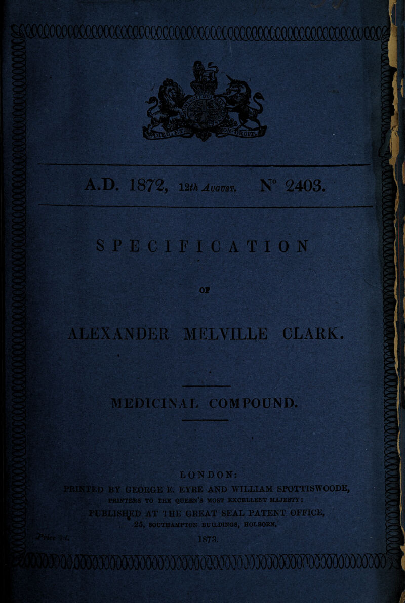 — A.D. 1872, 12th August. N° 2403. SPECIFICATION ALEXANDER MELVILLE CLARK. yi-j* MEDICINAL COMPOUND. LONDON: BY GEORGE E. EYRE AND WILLIAM SPOTTISWOODE, PRINTERS TO THE QUEEN’S MOST EXCELLENT MAJESTY: TUBLlSiyCD AT 'HIE GREAT SEAL PATENT OFFICEflH 25, SOUTHAMPTON BUILDINGS, HOLBOKN.' 1873.