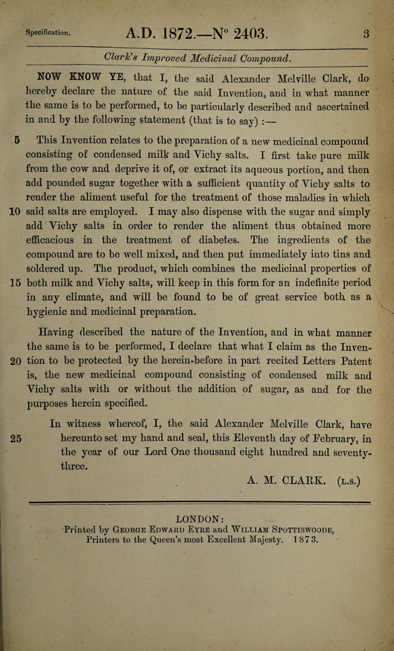 Clark's Improved Medicinal Compound. NOW KNOW YE, that I, the said Alexander Melville Clark, do hereby declare the nature of the said Invention, and in what manner the same is to he performed, to he particularly described and ascertained in and by the following statement (that is to say) :— 5 This Invention relates to the preparation of a new medicinal compound consisting of condensed milk and Vichy salts. I first take pure milk from the cow and deprive it of, or extract its aqueous portion, and then add pounded sugar together with a sufficient quantity of Vichy salts to render the aliment useful for the treatment of those maladies in which 10 said salts are employed. I may also dispense with the sugar and simply add Vichy salts in order to render the aliment thus obtained more efficacious in the treatment of diabetes. The ingredients of the compound are to be well mixed, and then put immediately into tins and soldered up. The product, which combines the medicinal properties of 15 both milk and Vichy salts, will keep in this form for an indefinite period in any climate, and will be found to be of great service both as a hygienic and medicinal preparation. Having described the nature of the Invention, and in what manner the same is to be performed, I declare that what I claim as the Inven- 20 tion to be protected by the herein-before in part recited Letters Patent is, the new medicinal compound consisting of condensed milk and Vichy salts with or without the addition of sugar, as and for the purposes herein specified. In witness whereof, I, the said Alexander Melville Clark, have 25 hereunto set my hand and seal, this Eleventh day of February, in the year of our Lord One thousand eight hundred and seventy- three. A. M. CLAEK. (l.s.) LONDON: Printed bv George Edward Eyre and William Spottiswoode, Printers to the Queen’s most Excellent Majesty. 1 S73.