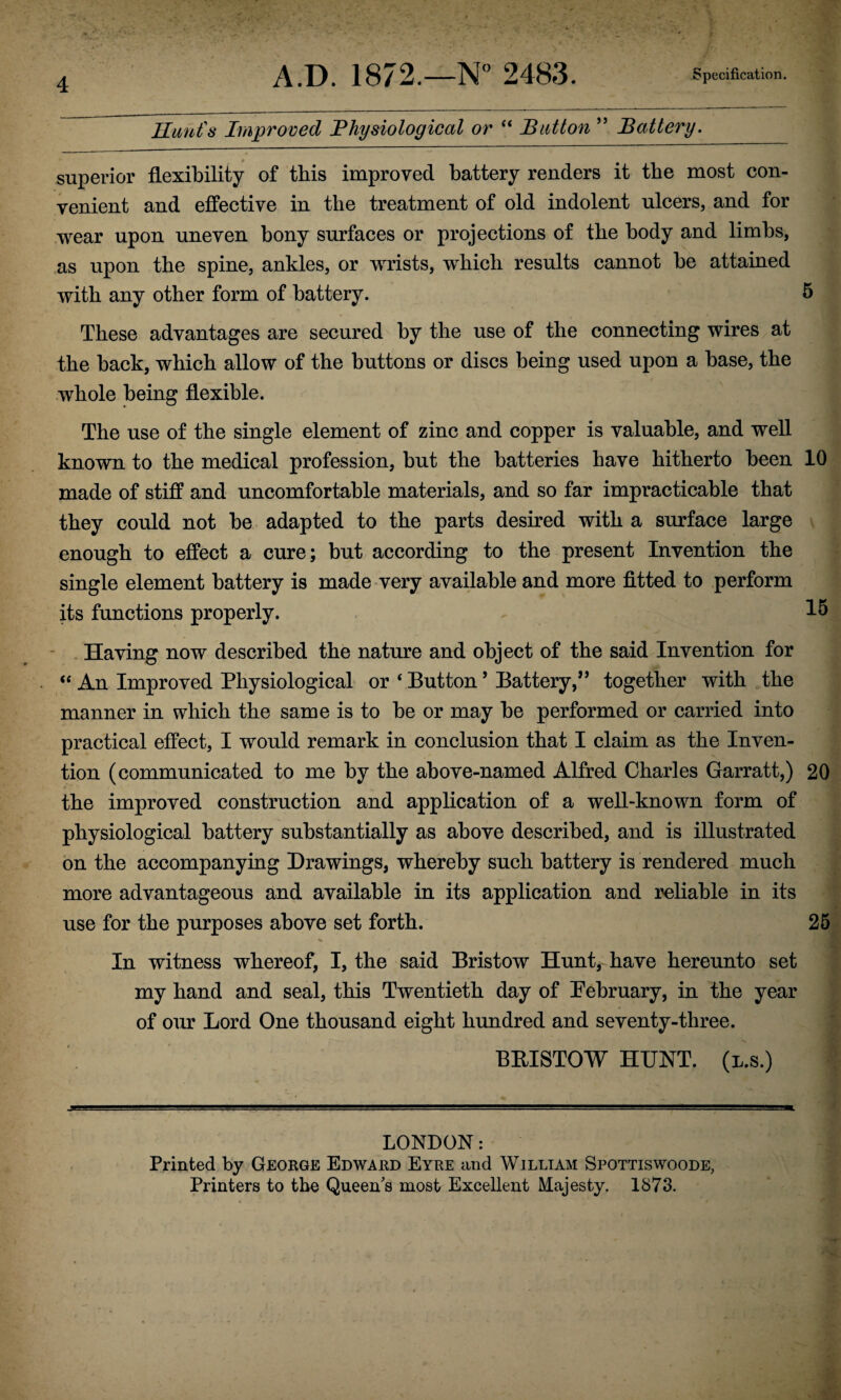 Hunt's Improved Physiological or “ Button ” Battery. superior flexibility of this improved battery renders it the most con¬ venient and effective in the treatment of old indolent ulcers, and for wear upon uneven bony surfaces or projections of the body and limbs, as upon the spine, ankles, or wrists, which results cannot be attained with any other form of battery. 5 These advantages are secured by the use of the connecting wires at the back, which allow of the buttons or discs being used upon a base, the whole being flexible. The use of the single element of zinc and copper is valuable, and well known to the medical profession, but the batteries have hitherto been 10 made of stiff and uncomfortable materials, and so far impracticable that they could not be adapted to the parts desired with a surface large enough to effect a cure; but according to the present Invention the single element battery is made very available and more fitted to perform its functions properly. 15 Having now described the nature and object of the said Invention for “ An Improved Physiological or ‘ Button ’ Battery,” together with the manner in which the same is to be or may be performed or carried into practical effect, I would remark in conclusion that I claim as the Inven¬ tion (communicated to me by the above-named Alfred Charles Garratt,) 20 the improved construction and application of a well-known form of physiological battery substantially as above described, and is illustrated on the accompanying Drawings, whereby such battery is rendered much more advantageous and available in its application and reliable in its use for the purposes above set forth. 25 N 1 In witness whereof, I, the said Bristow Hunt,-have hereunto set my hand and seal, this Twentieth day of February, in the year of our Lord One thousand eight hundred and seventy-three. BEISTOW HUNT, (l.s.) LONDON: Printed by George Edward Eyre and William Spottiswoode, Printers to the Queen's most Excellent Majesty. 1873.