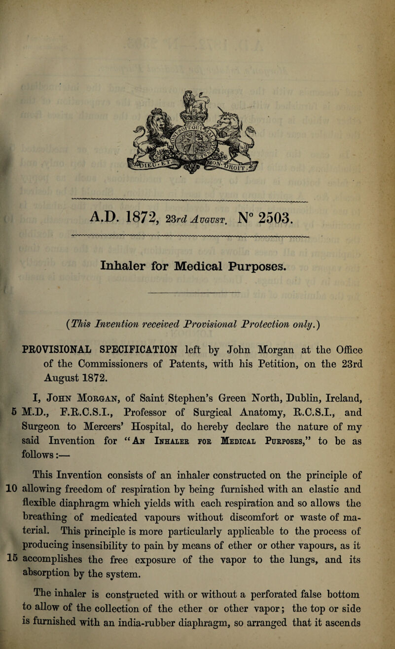 Inhaler for Medical Purposes, (This Invention received Provisional Protection only.) PROVISIONAL SPECIFICATION left by John Morgan at the Office of the Commissioners of Patents, with his Petition, on the 23rd August 1872. I, John Morgan, of Saint Stephen’s Green North, Dublin, Ireland, 5 M.D., P.R.C.S.I., Professor of Surgical Anatomy, E/.C.S.I., and Surgeon to Mercers’ Hospital, do hereby declare the nature of my said Invention for “An Inhaler for Medical Purposes,” to be as follows:— This Invention consists of an inhaler constructed on the principle of 10 allowing freedom of respiration by being furnished with an elastic and flexible diaphragm which yields with each respiration and so allows the breathing of medicated vapours without discomfort or waste of ma¬ terial. This principle is more particularly applicable to the process of producing insensibility to pain by means of ether or other vapours, as it 15 accomplishes the free exposure of the vapor to the lungs, and its absorption by the system. The inhaler is constructed with or without a perforated false bottom to allow of the collection of the ether or other vapor; the top or side is furnished with an india-rubber diaphragm, so arranged that it ascends