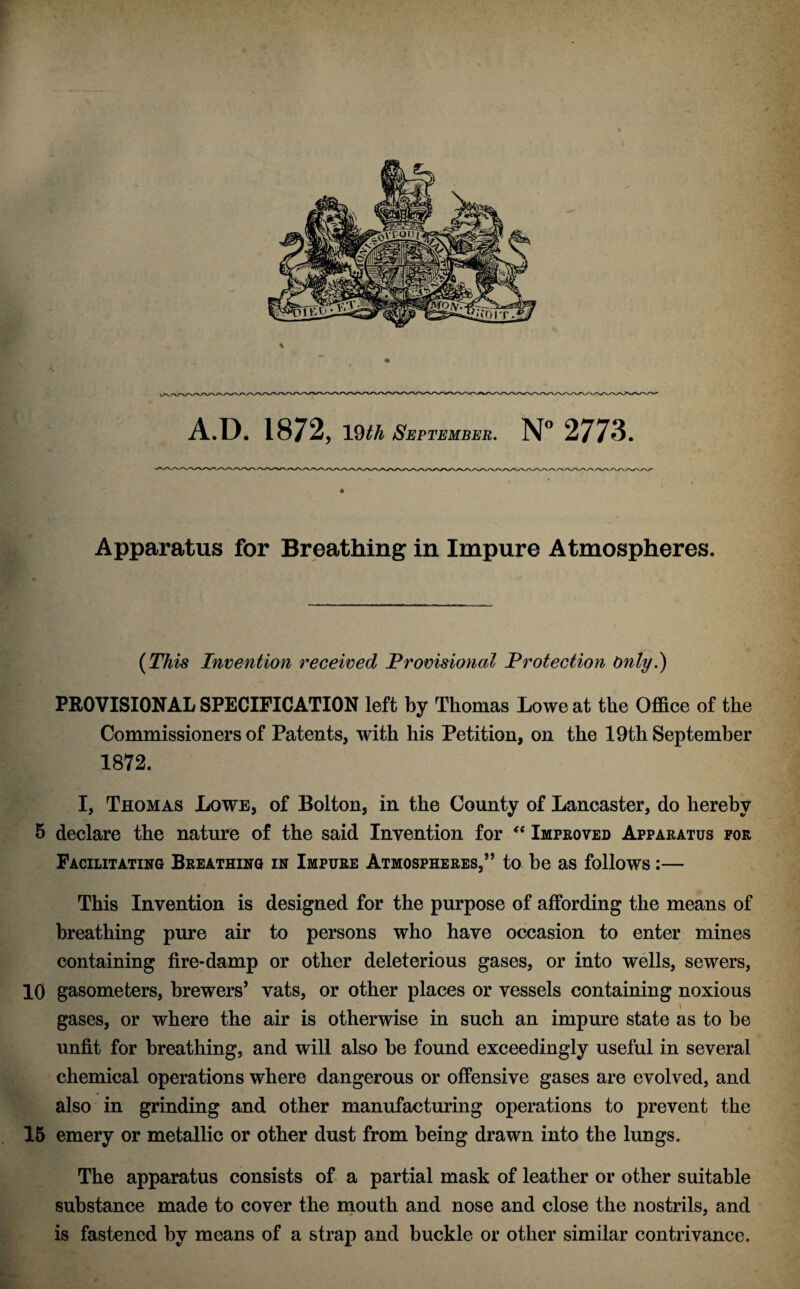 Apparatus for Breathing in Impure Atmospheres. {This Invention received Provisional Protection Only?) PROVISIONAL SPECIFICATION left by Thomas Lowe at the Office of the Commissioners of Patents, with his Petition, on the 19th September 1872. i I, Thomas Lowe, of Bolton, in the County of Lancaster, do hereby J 5 declare the nature of the said Invention for Impeoved Apparatus for ; - ^ Facilitating Breathing in Impure Atmospheres,” to he as follows:— ' .< This Invention is designed for the purpose of affording the means of breathing pure air to persons who have occasion to enter mines ;* containing fire-damp or other deleterious gases, or into wells, sewers, / 10 gasometers, brewers’ vats, or other places or vessels containing noxious V, gases, or where the air is otherwise in such an impure state as to be ^ unfit for breathing, and will also be found exceedingly useful in several 'I chemical operations where dangerous or offensive gases are evolved, and  also in grinding and other manufacturing operations to prevent the jJ 16 emery or metallic or other dust from being drawn into the lungs. - The apparatus consists of a partial mask of leather or other suitable substance made to cover the rnouth and nose and close the nostrils, and is fastened by means of a strap and buckle or other similar contrivance.