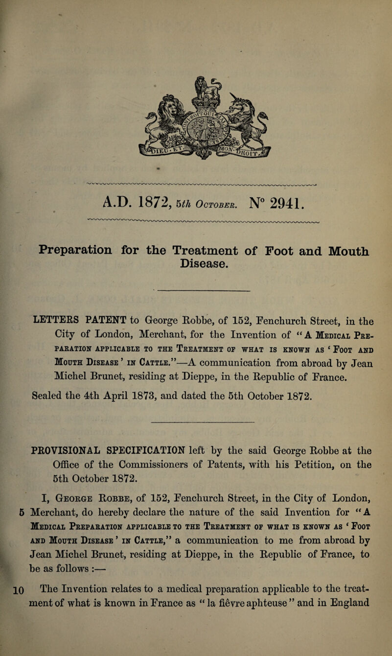 Preparation for the Treatment of Foot and Mouth Disease. LETTERS PATENT to George Robbe, of 152, Fenchurch Street, in the City of London, Merchant, for the Invention of “ A Medical Pre¬ paration APPLICABLE TO THE TREATMENT OF WHAT IS KNOWN AS c FOOT AND Mouth Disease ’ in Cattle.”—A communication from abroad by Jean Michel Brunet, residing at Dieppe, in the Republic of France. Sealed the 4th April 1873, and dated the 5th October 1872. PROVISIONAL SPECIFICATION left by the said George Robbe at the Office of the Commissioners of Patents, with his Petition, on the 5th October 1872. I, George Robbe, of 152, Fenchurch Street, in the City of London, 5 Merchant, do hereby declare the nature of the said Invention for “ A Medical Preparation applicable to the Treatment of what is known as c Foot and Mouth Disease ’ in Cattle,” a communication to me from abroad by Jean Michel Brunet, residing at Dieppe, in the Republic of France, to be as follows :— 10 The Invention relates to a medical preparation applicable to the treat¬ ment of what is known in France as “ la fievre aphteuse ” and in England