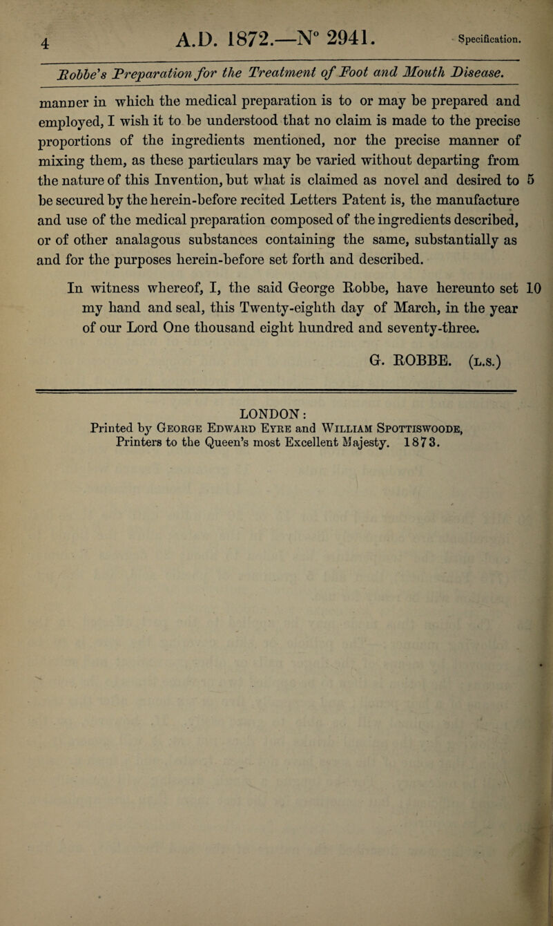 FLobbe's Preparation for the Treatment of Foot and Mouth Disease. manner in which the medical preparation is to or may be prepared and employed, I wish it to he understood that no claim is made to the precise proportions of the ingredients mentioned, nor the precise manner of mixing them, as these particulars may be varied without departing from the nature of this Invention, but what is claimed as novel and desired to 5 be secured by the herein-before recited Letters Patent is, the manufacture and use of the medical preparation composed of the ingredients described, or of other analagous substances containing the same, substantially as and for the purposes herein-before set forth and described. In witness whereof, I, the said George Pobbe, have hereunto set 10 my hand and seal, this Twenty-eighth day of March, in the year of our Lord One thousand eight hundred and seventy-three. G. POBBE. (l.s.) LONDON: Printed by George Edward Eyre and William Spottiswoode, Printers to the Queen’s most Excellent Majesty. 1873.