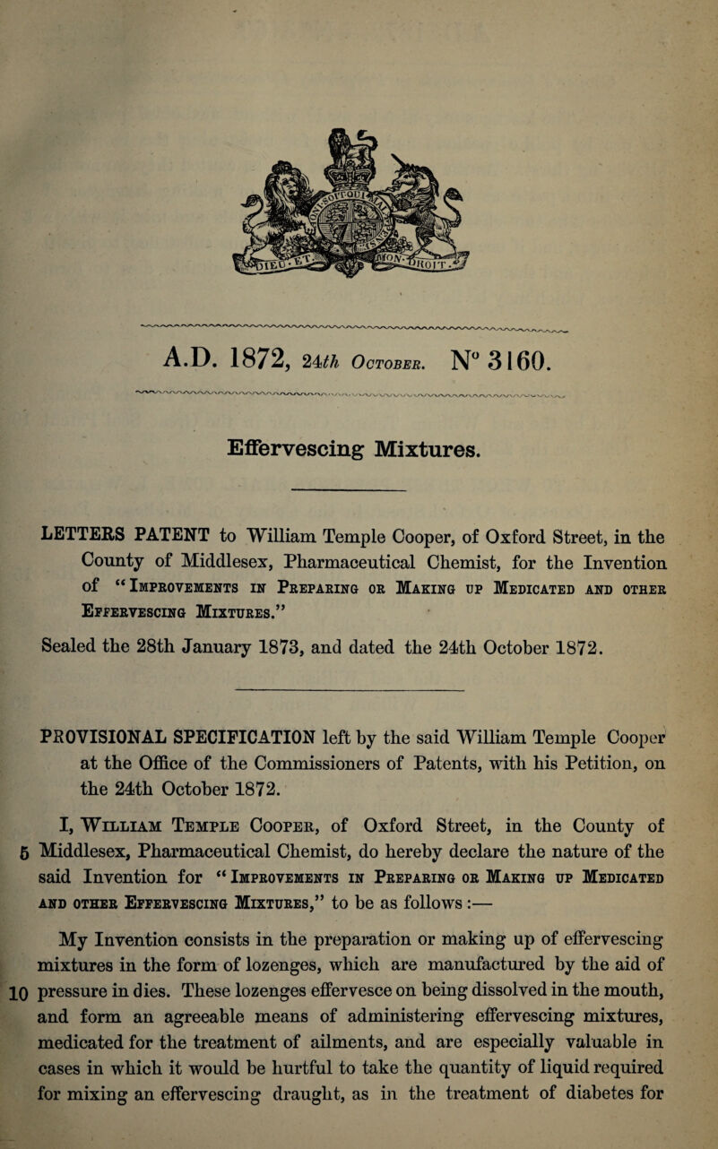 A.D. 1872, 24th October. N° 3160. Effervescing Mixtures. LETTERS PATENT to William Temple Cooper, of Oxford Street, in the County of Middlesex, Pharmaceutical Chemist, for the Invention of “Improvements in Preparing or Making up Medicated and other Effervescing Mixtures.” Sealed the 28th January 1873, and dated the 24th October 1872. PROVISIONAL SPECIFICATION left by the said William Temple Cooper at the Office of the Commissioners of Patents, with his Petition, on the 24th October 1872. I, William Temple Cooper, of Oxford Street, in the County of 5 Middlesex, Pharmaceutical Chemist, do hereby declare the nature of the said Invention for “ Improvements in Preparing or Making up Medicated AND OTHER EFFERVESCING MIXTURES,” to be as follows :- My Invention consists in the preparation or making up of effervescing mixtures in the form of lozenges, which are manufactured by the aid of 10 pressure in dies. These lozenges effervesce on being dissolved in the mouth, and form an agreeable means of administering effervescing mixtures, medicated for the treatment of ailments, and are especially valuable in cases in which it would be hurtful to take the quantity of liquid required for mixing an effervescing draught, as in the treatment of diabetes for