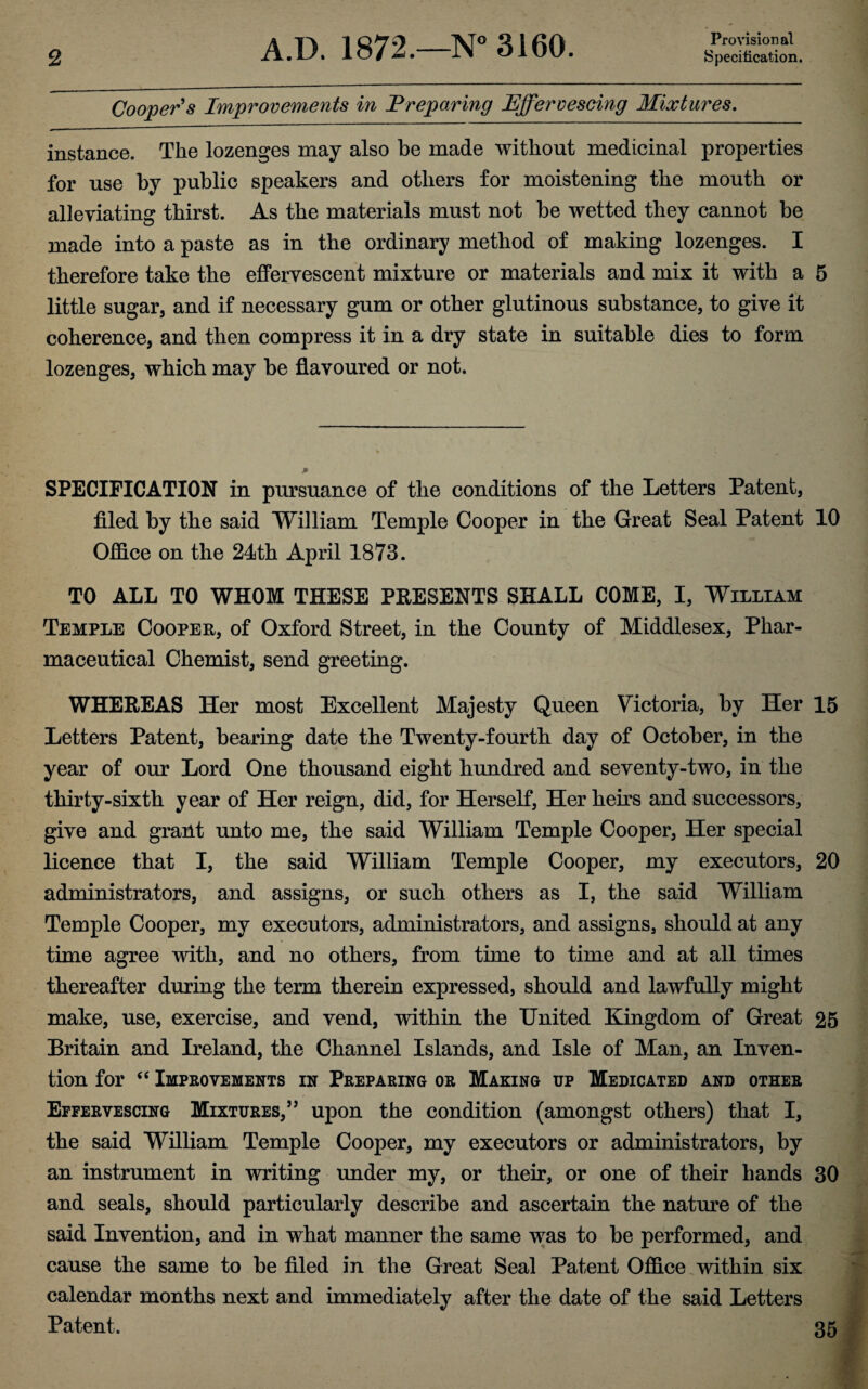 Provisional Cooper's Improvements in Preparing Effervescing Mixtures. instance. The lozenges may also be made without medicinal properties for use by public speakers and others for moistening the mouth or alleviating thirst. As the materials must not be wetted they cannot be made into a paste as in the ordinary method of making lozenges. I therefore take the effervescent mixture or materials and mix it with a 5 little sugar, and if necessary gum or other glutinous substance, to give it coherence, and then compress it in a dry state in suitable dies to form lozenges, which may be flavoured or not. SPECIFICATION in pursuance of the conditions of the Letters Patent, filed by the said William Temple Cooper in the Great Seal Patent 10 Office on the 24th April 1873. TO ALL TO WHOM THESE PRESENTS SHALL COME, I, William Temple Cooper, of Oxford Street, in the County of Middlesex, Phar¬ maceutical Chemist, send greeting. WHEREAS Her most Excellent Majesty Queen Victoria, by Her 15 Letters Patent, bearing date the Twenty-fourth day of October, in the year of our Lord One thousand eight hundred and seventy-two, in the thirty-sixth year of Her reign, did, for Herself, Her heirs and successors, give and grant unto me, the said William Temple Cooper, Her special licence that I, the said William Temple Cooper, my executors, 20 administrators, and assigns, or such others as I, the said William Temple Cooper, my executors, administrators, and assigns, should at any time agree with, and no others, from time to time and at all times thereafter during the term therein expressed, should and lawfully might make, use, exercise, and vend, within the United Kingdom of Great 25 Britain and Ireland, the Channel Islands, and Isle of Man, an Inven¬ tion for “ Improvements in Preparing or Making up Medicated and other Effervescing Mixtures,” upon the condition (amongst others) that I, the said William Temple Cooper, my executors or administrators, by an instrument in writing under my, or their, or one of their hands 30 and seals, should particularly describe and ascertain the nature of the said Invention, and in what manner the same was to be performed, and cause the same to be filed in the Great Seal Patent Office within six calendar months next and immediately after the date of the said Letters Patent. 35
