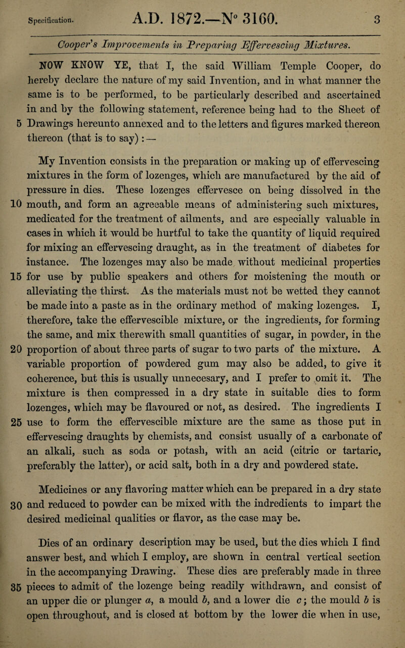 Cooper's Improvements in Preparing Effervescing Mixtures. NOW KNOW YE, that I, the said William Temple Cooper, do hereby declare the nature of my said Invention, and in what manner the same is to he performed, to he particularly described and ascertained in and by the following statement, reference being had to the Sheet of 5 Drawings hereunto annexed and to the letters and figures marked thereon thereon (that is to say) : — My Invention consists in the preparation or making up of effervescing mixtures in the form of lozenges, which are manufactured by the aid of pressure in dies. These lozenges effervesce on being dissolved in the 10 mouth, and form an agreeable means of administering such mixtures, medicated for the treatment of ailments, and are especially valuable in cases in which it would be hurtful to take the quantity of liquid required for mixing an effervescing draught, as in the treatment of diabetes for instance. The lozenges may also be made without medicinal properties 15 for use by public speakers and others for moistening the mouth or alleviating the thirst. As the materials must not be wetted they cannot be made into a paste as in the ordinary method of making lozenges. I, therefore, take the effervescible mixture, or the ingredients, for forming the same, and mix therewith small quantities of sugar, in powder, in the 20 proportion of about three parts of sugar to two parts of the mixture. A variable proportion of powdered gum may also be added, to give it coherence, but this is usually unnecesary, and I prefer to omit it. The mixture is then compressed in a dry state in suitable dies to form lozenges, which may be flavoured or not, as desired. The ingredients I 25 use to form the effervescible mixture are the same as those put in effervescing draughts by chemists, and consist usually of a carbonate of an alkali, such as soda or potash, with an acid (citric or tartaric, preferably the latter), or acid salt, both in a dry and powdered state. Medicines or any flavoring matter which can be prepared in a dry state 30 and reduced to powder can be mixed with the indredients to impart the desired medicinal qualities or flavor, as the case may be. Dies of an ordinary description may be used, but the dies which I find answer best, and which I employ, are shown in central vertical section in the accompanying Drawing. These dies are preferably made in three 35 pieces to admit of the lozenge being readily withdrawn, and consist of an upper die or plunger a, a mould b, and a lower die c; the mould b is open throughout, and is closed at bottom by the lower die when in use,