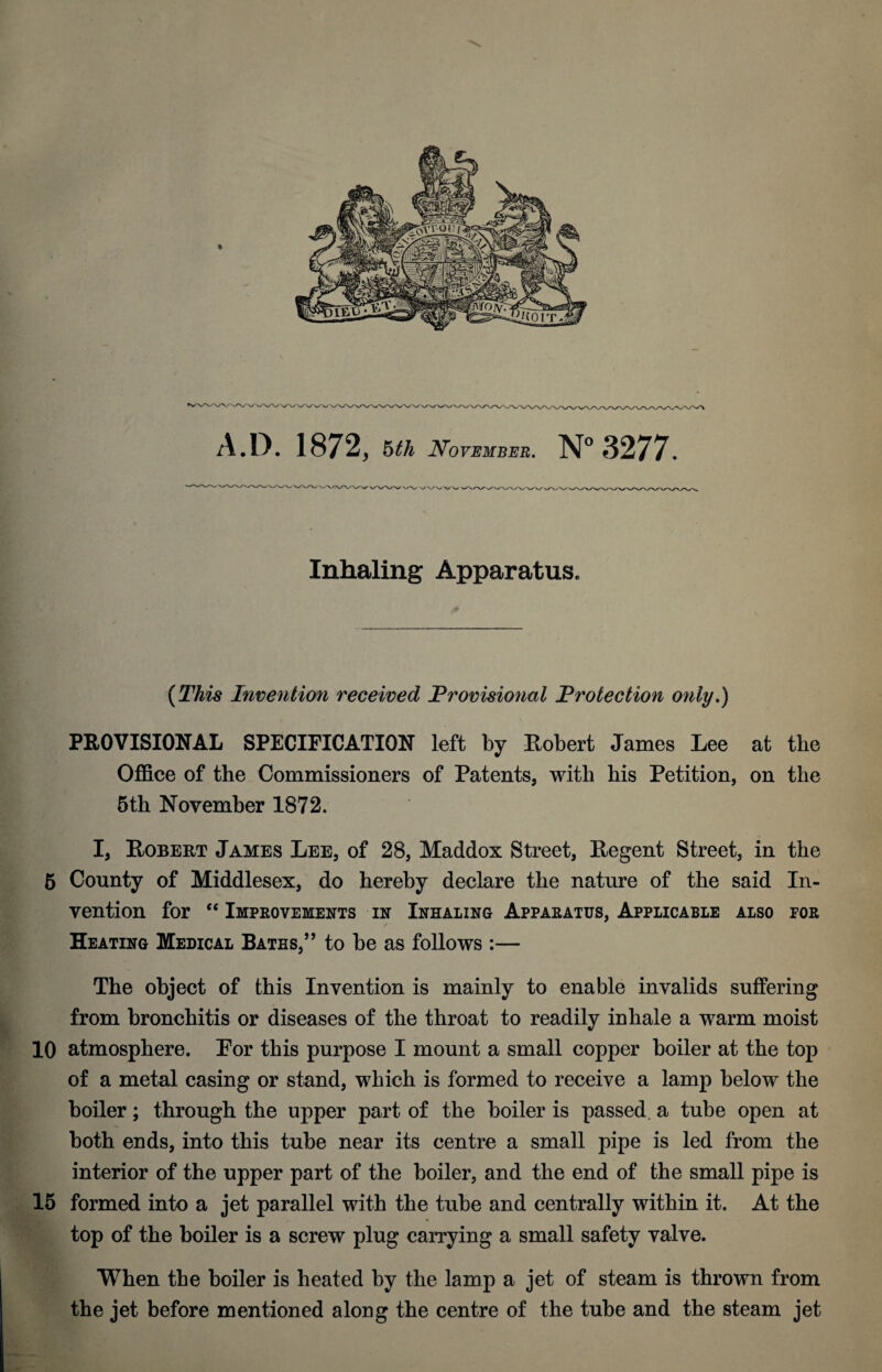 A.D. 1872, hth Noybmbe-r. N 3277. Inhaling Apparatus. {This Invention received Provisional Protection only,) PROVISIONAL SPECIFICATION left by Robert James Lee at the Office of the Commissioners of Patents, with his Petition, on the 5th November 1872. I, Robert James Lee, of 28, Maddox Street, Regent Street, in the 6 County of Middlesex, do hereby declare the nature of the said In¬ vention for ‘‘ Impeovements in Inhaling Apparatus, Applicable also por Heating Medical Baths,” to be as follows :— The object of this Invention is mainly to enable invalids suffering from bronchitis or diseases of the throat to readily inhale a warm moist 10 atmosphere. Por this purpose I mount a small copper boiler at the top of a metal casing or stand, which is formed to receive a lamp below the boiler; through the upper part of the boiler is passed, a tube open at both ends, into this tube near its centre a small pipe is led from the interior of the upper part of the boiler, and the end of the small pipe is 16 formed into a jet parallel with the tube and centrally within it. At the top of the boiler is a screw plug carrying a small safety valve. When the boiler is heated by the lamp a jet of steam is thrown from the jet before mentioned along the centre of the tube and the steam jet