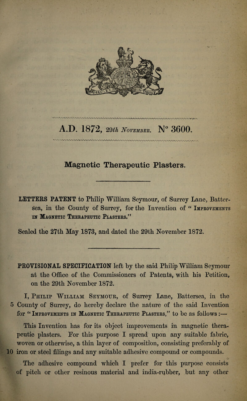 A.D. 1872, 29th November. N° 3600. Magnetic Therapeutic Plasters. LETTERS PATENT to Philip William Seymour, of Surrey Lane, Batter- sea, in the County of Surrey, for the Invention of “ Improvements in Magnetic Therapeutic Plasters.” Sealed the 27th May 1873, and dated the 29th November 1872. PROVISIONAL SPECIFICATION left by the said Philip William Seymour at the Office of the Commissioners of Patents, with his Petition, on the 29th November 1872. I, Philip William Seymour, of Surrey Lane, Battersea, in the 5 County of Surrey, do hereby declare the nature of the said Invention for “ Improvements in Magnetic Therapeutic Plasters,5’ to be as follows :— This Invention has for its object improvements in magnetic thera¬ peutic plasters. Por this purpose I spread upon any suitable fabric, woven or otherwise, a thin layer of composition, consisting preferably of 10 iron or steel filings and any suitable adhesive compound or compounds. The adhesive compound which I prefer for this purpose consists of pitch or other resinous material and india-rubber, but any other