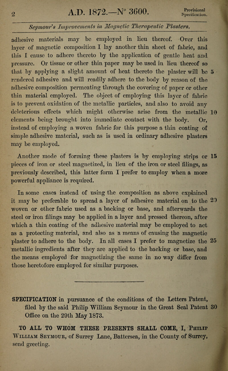 Provisional Seymour's Improvements in Magnetic Therapeutic Plasters. adhesive materials may be employed in lieu thereof. Over this layer of magnetic composition I lay another thin sheet of fabric, and this I cause to adhere thereto by the application of gentle heat and pressure. Or tissue or other thin paper may be used in lieu thereof so that by applying a slight amount of heat thereto the plaster will be 5 rendered adhesive and will readily adhere to the body by reason of the adhesive composition permeating through the covering of paper or other thin material employed. The object of employing this layer of fabric is to prevent oxidation of the metallic particles, and also to avoid any deleterious effects which might otherwise arise from the metallic 10 elements being brought into immediate contact with the body. Or, instead of employing a woven fabric for this purpose a thin coating of simple adhesive material, such as is used in ordinary adhesive plasters may be employed. Another mode of forming these plasters is by employing strips or 15 pieces of iron or steel magnetized, in lieu of the iron or steel filings, as previously described, this latter form I prefer to employ when a more powerful appliance is required. In some cases instead of using the composition as above explained it may be preferable to spread a layer of adhesive material on to the 2D woven or other fabric used as a backing or base, and afterwards the steel or iron filings may be applied in a layer and. pressed thereon, after which a thin coating of the adhesive material may be employed to act as a protecting material, and also as a means of causing the magnetic plaster to adhere to the body. In all cases I prefer to magnetize the 25 metallic ingredients after they are applied to the backing or base, and the means employed for magnetizing the same in no way differ from those heretofore employed for similar purposes. SPECIFICATION in pursuance of the conditions of the Letters Patent, filed by the said Philip William Seymour in the Great Seal Patent 30 Office on the 29th May 1873. TO ALL TO WHOM THESE PEESENTS SHALL COME, I, Philip W illiam Seymour, of Surrey Lane, Battersea, in the County of Surrey, send greeting.