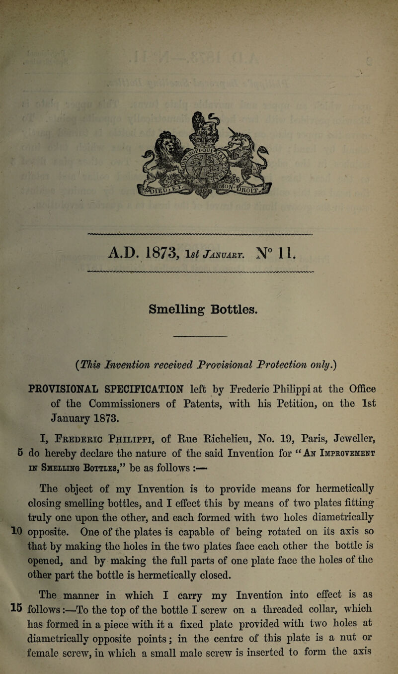 A.D. 1873, 1st January. N° 11. Smelling Bottles. (This Invention received Provisional Protection only.) PROVISIONAL SPECIFICATION left by Frederic Philippi at the Office of the Commissioners of Patents, with his Petition, on the 1st January 1873. I, Feedeeic Philippi, of Hue Eichelieu, No. 19, Paris, Jeweller, 5 do hereby declare the nature of the said Invention for “ An Improvement in Smelling Bottles,” be as follows :— The object of my Invention is to provide means for hermetically closing smelling bottles, and I effect this by means of two plates fitting truly one upon the other, and each formed with two holes diametrically 10 opposite. One of the plates is capable of being rotated on its axis so that by making the holes in the two plates face each other the bottle is opened, and by making the full parts of one plate face the holes of the other part the bottle is hermetically closed. The manner in which I carry my Invention into effect is as 15 follows:—To the top of the bottle I screw on a threaded collar, which has formed in a piece with it a fixed plate provided with two holes at diametrically opposite points; in the centre of this plate is a nut or female screw, in which a small male screw is inserted to form the axis