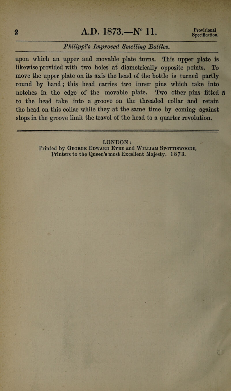 2 A.D. 1873.—N° 11. Provisional Specification. Philippi's Improved Smelling Bottles. upon which an upper and movable plate turns. This upper plate is likewise provided with two holes at diametrically opposite points. To move the upper plate on its axis the head of the bottle is turned partly round by hand; this head carries two inner pins which take into notches in the edge of the movable plate. Two other pins fitted 5 to the head take into a groove on the threaded collar and retain the head on this collar while they at the same time by coming against stops in the groove limit the travel of the head to a quarter revolution. LONDON: Printed by George Edward Eyre and William Spottiswoode, Printers to the Queen’s most Excellent Majesty. 1873.
