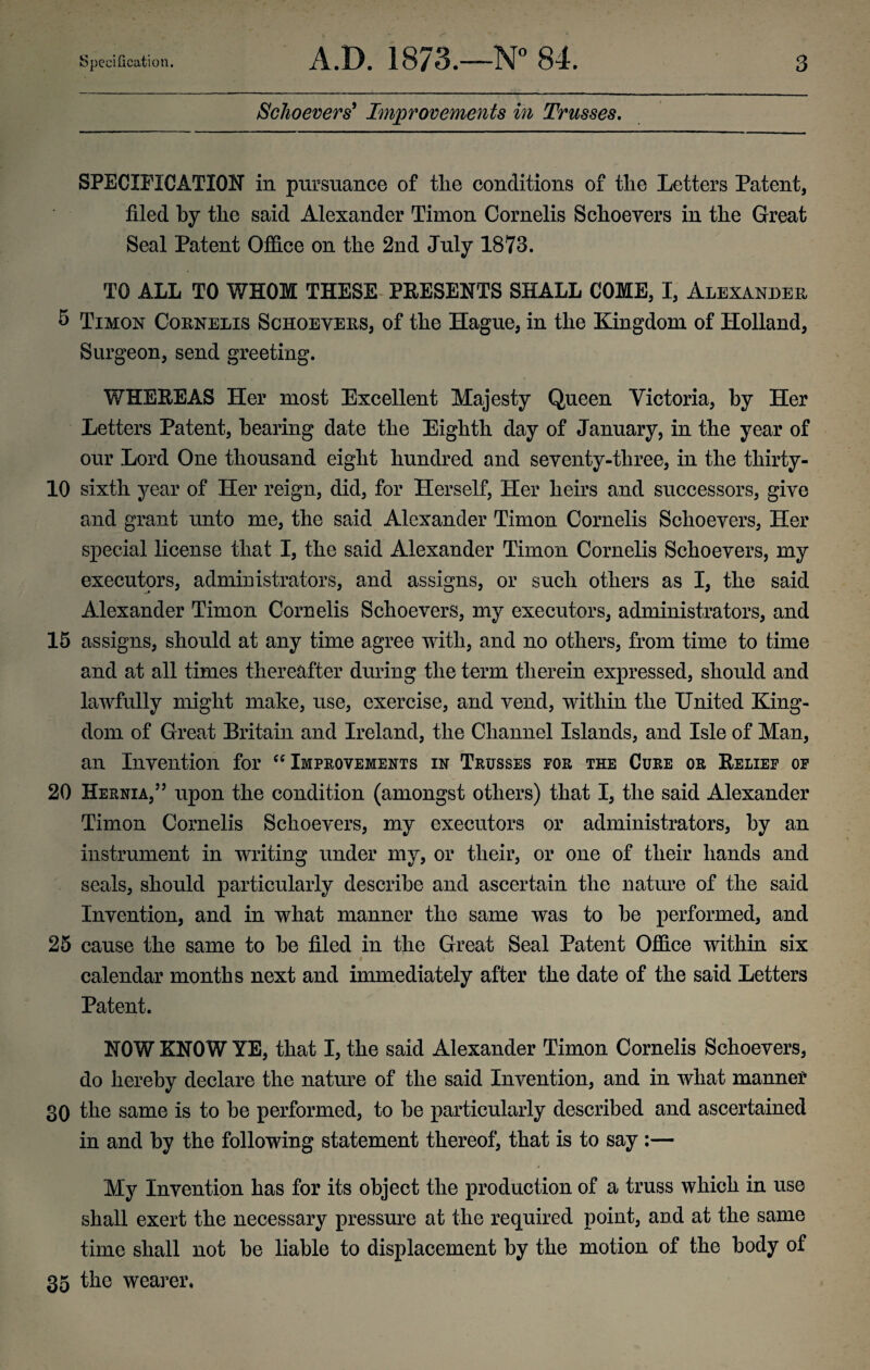 Schoevers' Improvements in Trusses. SPECIFICATION in pursuance of tlie conditions of the Letters Patent, filed by tlie said Alexander Timon Cornelis Schoevers in the Great Seal Patent Office on the 2nd July 1873. TO ALL TO WHOM THESE PRESENTS SHALL COME, I, Alexander 5 Timon Cornelis Schoevers, of the Hague, in the Kingdom of Holland, Surgeon, send greeting. WHEREAS Her most Excellent Majesty Queen Victoria, by Her Letters Patent, hearing date the Eighth day of January, in the year of our Lord One thousand eight hundred and seventy-three, in the thirty- 10 sixth year of Her reign, did, for Herself, Her heirs and successors, give and grant unto me, the said Alexander Timon Cornelis Schoevers, Her special license that I, the said Alexander Timon Cornelis Schoevers, my executors, administrators, and assigns, or such others as I, the said Alexander Timon Cornelis Schoevers, my executors, administrators, and 15 assigns, should at any time agree with, and no others, from time to time and at all times thereafter during the term therein expressed, should and lawfully might make, use, exercise, and vend, within the United King¬ dom of Great Britain and Ireland, the Channel Islands, and Isle of Man, an Invention for “Improvements in Trusses for the Cure or Relief of 20 Hernia,” upon the condition (amongst others) that I, the said Alexander Timon Cornelis Schoevers, my executors or administrators, by an instrument in writing under my, or their, or one of their hands and seals, should particularly describe and ascertain the nature of the said Invention, and in what manner the same was to he performed, and 25 cause the same to he filed in the Great Seal Patent Office within six calendar months next and immediately after the date of the said Letters Patent. NOW KNOW YE, that I, the said Alexander Timon Cornelis Schoevers, do hereby declare the nature of the said Invention, and in what manner 30 the same is to he performed, to he particularly described and ascertained in and by the following statement thereof, that is to say :— My Invention has for its object the production of a truss which in use shall exert the necessary pressure at the required point, and at the same time shall not be liable to displacement by the motion of the body of 35 the wearer,