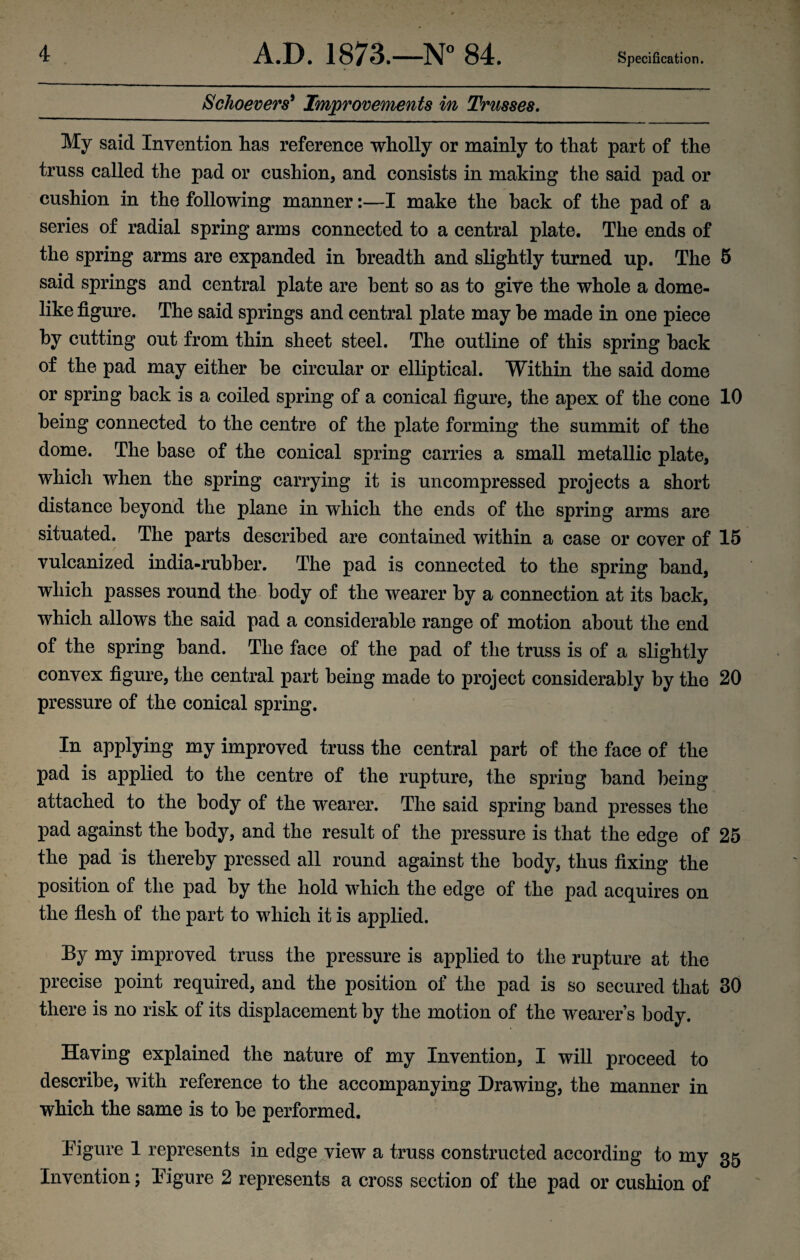 Schoevers* Improvements in Trusses. My said Invention has reference wholly or mainly to that part of the truss called the pad or cushion, and consists in making the said pad or cushion in the following manner:—I make the hack of the pad of a series of radial spring arms connected to a central plate. The ends of the spring arms are expanded in breadth and slightly turned up. The 5 said springs and central plate are bent so as to give the whole a dome¬ like figure. The said springs and central plate may he made in one piece by cutting out from thin sheet steel. The outline of this spring hack of the pad may either he circular or elliptical. Within the said dome or spring back is a coiled spring of a conical figure, the apex of the cone 10 being connected to the centre of the plate forming the summit of the dome. The base of the conical spring carries a small metallic plate, which when the spring carrying it is uncompressed projects a short distance beyond the plane in which the ends of the spring arms are situated. The parts described are contained within a case or cover of 15 vulcanized india-rubber. The pad is connected to the spring band, which passes round the body of the wearer by a connection at its back, which allows the said pad a considerable range of motion about the end of the spring band. The face of the pad of the truss is of a slightly convex figure, the central part being made to project considerably by the 20 pressure of the conical spring. In applying my improved truss the central part of the face of the pad is applied to the centre of the rupture, the spring band being attached to the body of the wearer. The said spring band presses the pad against the body, and the result of the pressure is that the edge of 25 the pad is thereby pressed all round against the body, thus fixing the position of the pad by the hold which the edge of the pad acquires on the flesh of the part to which it is applied. By my improved truss the pressure is applied to the rupture at the precise point required, and the position of the pad is so secured that 30 there is no risk of its displacement by the motion of the wearer’s body. Having explained the nature of my Invention, I will proceed to describe, with reference to the accompanying Drawing, the manner in which the same is to be performed. Figure 1 represents in edge view a truss constructed according to my 35 Invention; Figure 2 represents a cross section of the pad or cushion of