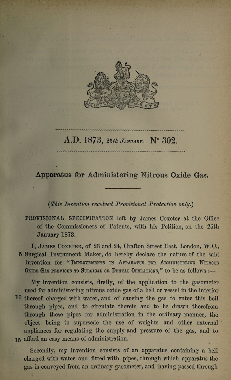 A.D. 1873, 25th January. N° 302, Apparatus for Administering Nitrous Oxide Gas* (This Invention received Provisional Protection only.') PROVISIONAL SPECIFICATION left by James Coxeter at the Office of the Commissioners of Patents, with his Petition, on the 25th January 1873. I, James Coxeter, of 23 and 24, Grafton Street East, London, W.C., 5 Surgical Instrument Maker, do hereby declare the nature of the said Invention for “ Improvements in Apparatus pgr Administering Nitrous Oxide Gas previous to Surgical or Dental Operations,” to be as follows My Invention consists, firstly, of the application to the gasometer used for administering nitrous oxide gas of a bell or vessel in the interior 10 thereof charged with water, and of causing the gas to enter this bell through pipes, and to circulate therein and to be drawn therefrom through these pipes for administration in the ordinary manner, the object being to supersede the use of weights and other external appliances for regulating the supply and pressure of the gas, and to 15 afford an easy means of administration. Secondly, my Invention consists of an apparatus containing a bell charged with water and fitted with pipes, through which apparatus the gas is conveyed from an ordinary gasometer, and having passed through