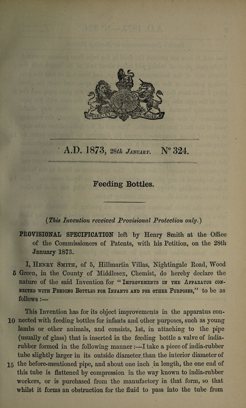 ' t ' A.D. 1873, 28th January. N° 324. Feeding Bottles. (This Invention received Provisional Protection only.) PEOVISIONAL SPECIFICATION left by Henry Smith at the Office of the Commissioners of Patents, with his Petition, on the 28th January 1873. I, Henry Smith, of 5, Hillmartin Villas, Nightingale Poacl, Wood 6 Green, in the County of Middlesex, Chemist, do hereby declare the nature of the said Invention for “ Improvements in the Apparatus con¬ nected with Feeding Bottles for Infants and for other Purposes,” to be as follows :— This Invention has for its object improvements in the apparatus con- 10 nected with feeding bottles for infants and other purposes, such as young lambs or other animals, and consists, 1st, in attaching to the pipe (usually of glass) that is inserted in the feeding bottle a valve of india- rubber formed in the following manner:—I take a piece of india-rubber tube slightly larger in its outside diameter than the interior diameter of 15 the before-mentioned pipe, and about one inch in length, the one end of this tube is flattened by compression in the way known to india-rubber workers, or is purchased from the manufactory in that form, so that whilst it forms an obstruction for the fluid to pass into the tube from