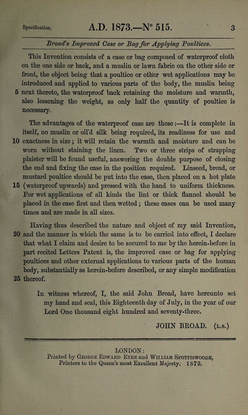 Broad's Improved Case or Bag for Applying Boultices. This Invention consists of a case or bag composed of waterproof cloth on the one side or back, and a muslin or lawn fabric on the other side or front, the object being that a poultice or other wet applications may be introduced and applied to various parts of the body, the muslin being 5 next thereto, the waterproof back retaining the moisture and warmth, also lessening the weight, as only half the quantity of poultice is necessary. The advantages of the waterproof case are these:—It is complete in itself, no muslin or oil'd silk being required, its readiness for use and 10 exactness in size; it will retain the warmth and moisture and can be worn without staining the linen. Two or three strips of strapping plaister will be found useful, answering the double purpose of closing the end and fixing the case in the position required. Linseed, bread, or mustard poultice should be put into the case, then placed on a hot plate 15 (waterproof upwards) and pressed with the hand to uniform thickness. Lor wet applications of all kinds the lint or thick flannel should be placed in the case first and then wetted; these cases can be used many times and are made in all sizes. Having thus described the nature and object of my said Invention, 20 and the manner in which the same is to be carried into effect, I declare that what I claim and desire to be secured to me by the herein-before in part recited Letters Patent is, the improved case or bag for applying poultices and other external applications to various parts of the human body, substantially as herein-before described, or any simple modification 25 thereof. In witness whereof, I, the said John Broad, have hereunto set my hand and seal, this Eighteenth day of July, in the year of our Lord One thousand eight hundred and seventy-three. JOHN BBOAD. (l.s.) LONDON: Printed by George Edward Eyre and William SpoTtIswoodD, Printers to the Queen’s most Excellent Majesty. 1873.