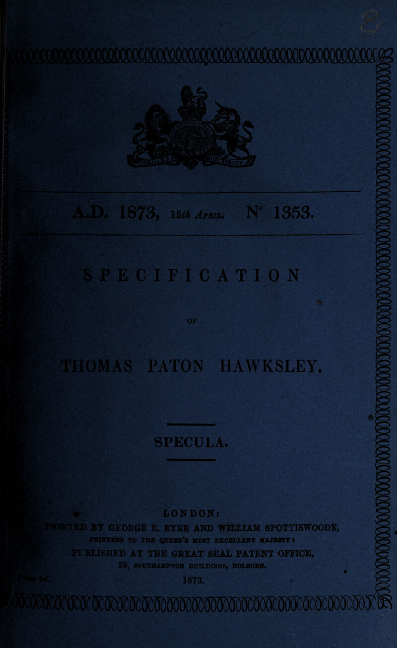 A.D. 1873, mhArsa. N° 1353. 'V* A' SPECIFICATION ' OK THOMAS PATON HAWKSLEY. \n fit- . - X'-' >‘5 5* • <> SPECULA. aSS® 3$ sal gEP*SS ItP&T V' Sg»g LONDON: ’TED BT GEORGE E. EYRE AND WILLIAM SPOTTISWOODE, PRINTERS TO THE QUEEN’S HOST EXCELLENT MAJESTY S PIBLISHED AT THE GREAT SEAL PATENT OFFICE, 26, SOUTHAMPTON BUILDINGS, HOLBOBN. 1873.