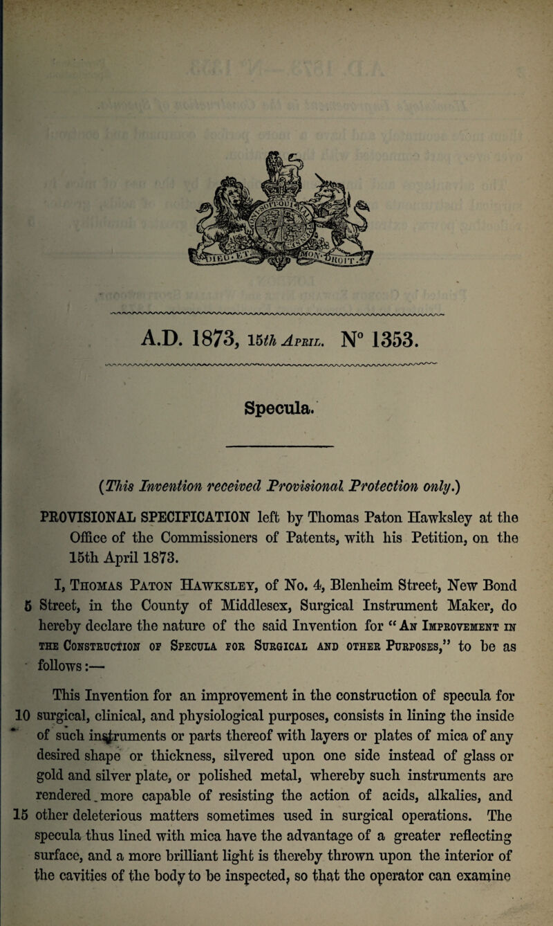 Specula. (This Invention received Provisional Protection only.) PROVISIONAL SPECIFICATION left by Thomas Paton Hawksley at the Office of the Commissioners of Patents, with his Petition, on the 15th April 1873. I, Thomas Paton Hawksley, of No. 4, Blenheim Street, New Bond 5 Street, in the County of Middlesex, Surgical Instrument Maker, do hereby declare the nature of the said Invention for “ An Improvement in the Construction of Specula for Surgical and other Purposes,” to be as - follows:— This Invention for an improvement in the construction of specula for 10 surgical, clinical, and physiological purposes, consists in lining the inside . » of such instruments or parts thereof with layers or plates of mica of any desired shape or thickness, silvered upon one side instead of glass or gold and silver plate, or polished metal, whereby such instruments are rendered _ more capable of resisting the action of acids, alkalies, and 15 other deleterious matters sometimes used in surgical operations. The specula thus lined with mica have the advantage of a greater reflecting surface, and a more brilliant light is thereby thrown upon the interior of the cavities of the body to be inspected, so that the operator can examine