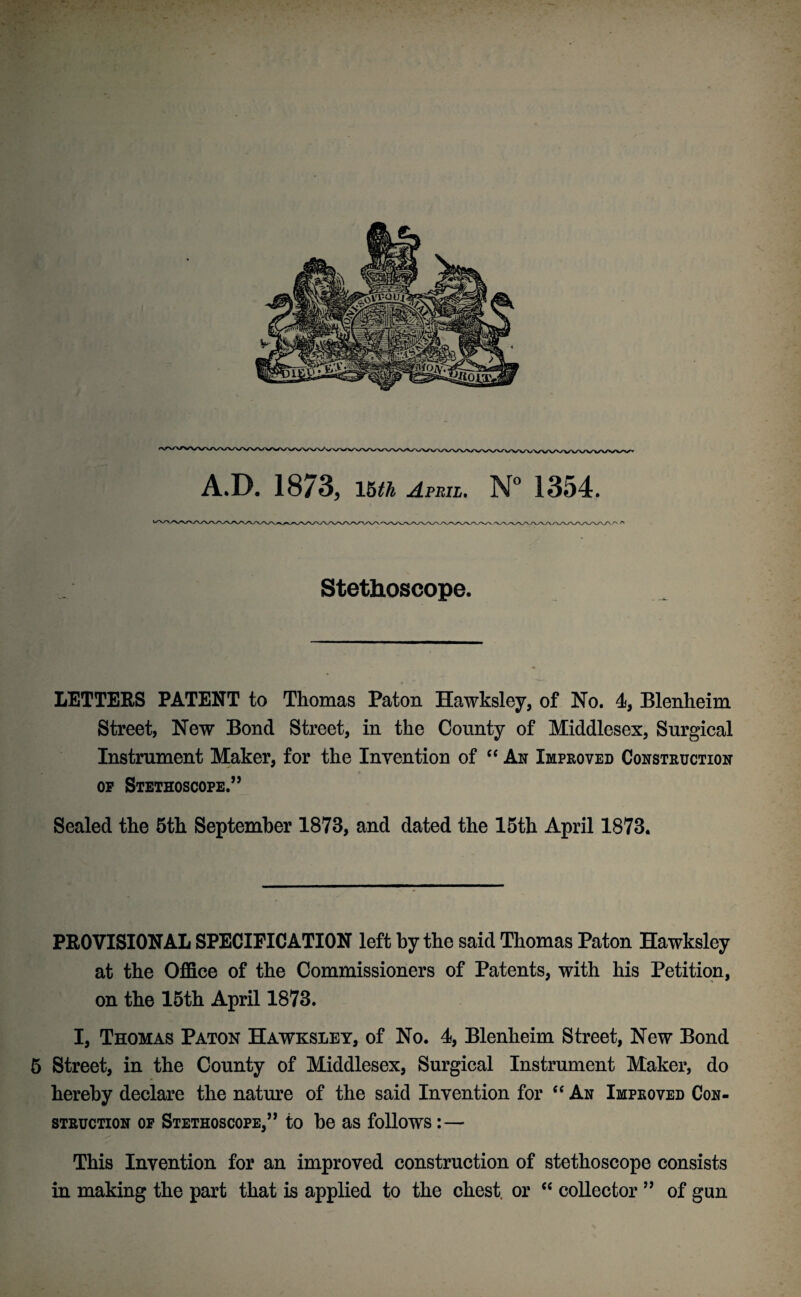 A.D. 1873, 15th April. N° 1354. Stethoscope. LETTERS PATENT to Thomas Paton Hawksley, of No. 4, Blenheim Street, New Bond Street, in the County of Middlesex, Surgical Instrument Maker, for the Invention of “ An Improved Construction # op Stethoscope.” Sealed the 5th September 1873, and dated the 15th April 1873. PROVISIONAL SPECIFICATION left by the said Thomas Paton Hawksley at the Office of the Commissioners of Patents, with his Petition, on the 15th April 1873. I, Thomas Paton Hawksley, of No. 4, Blenheim Street, New Bond 5 Street, in the County of Middlesex, Surgical Instrument Maker, do hereby declare the nature of the said Invention for “ An Improved Con¬ struction of Stethoscope,” to be as follows:— This Invention for an improved construction of stethoscope consists in making the part that is applied to the chest, or “ collector ” of gun