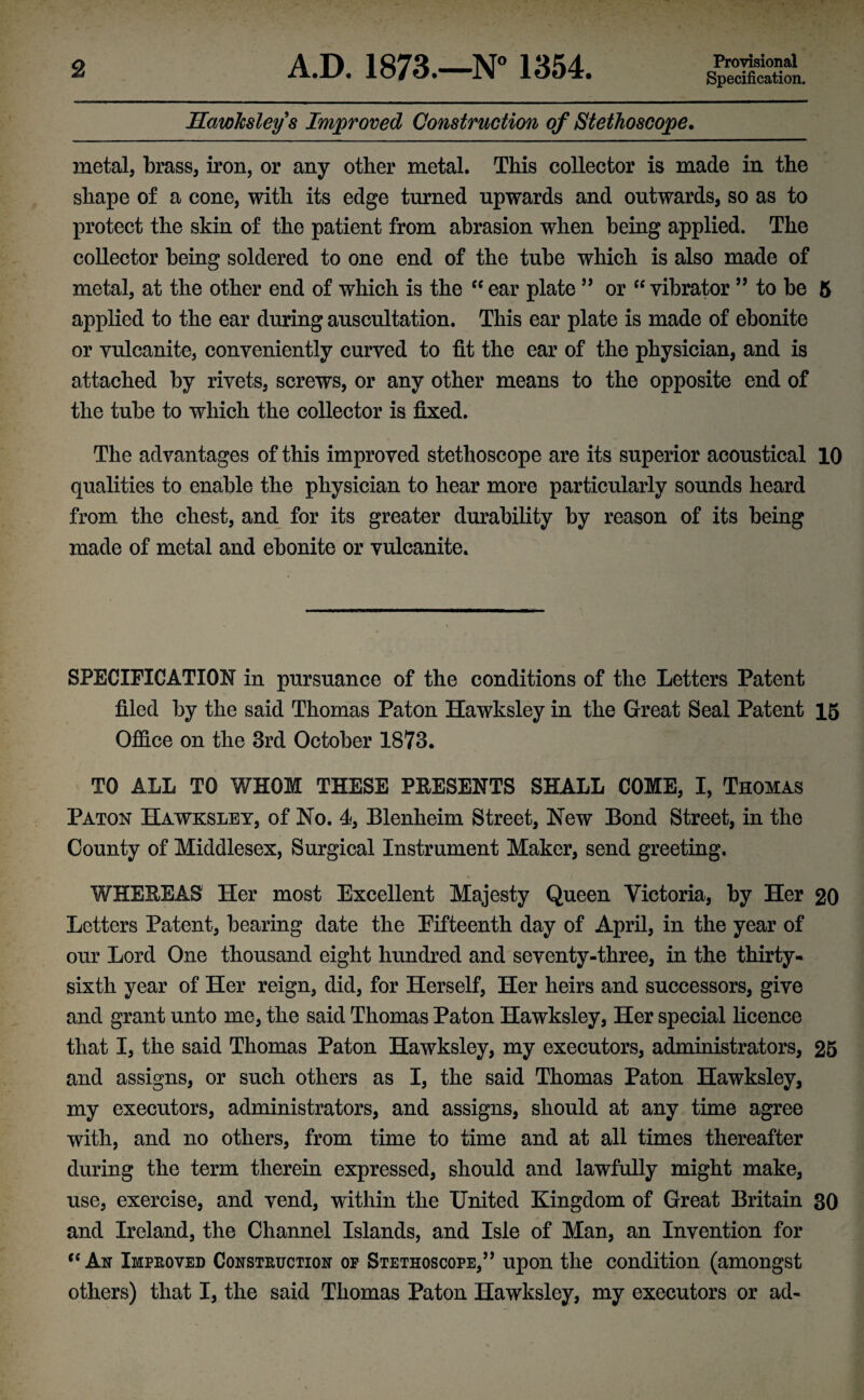 Specification. Hawksley s Improved Construction of Stethoscope. metal, brass, iron, or any other metal. This collector is made in the shape of a cone, with its edge turned upwards and outwards, so as to protect the skin of the patient from abrasion when being applied. The collector being soldered to one end of the tube which is also made of metal, at the other end of which is the “ear plate ” or “vibrator 99 to be 5 applied to the ear during auscultation. This ear plate is made of ebonite or vulcanite, conveniently curved to fit the ear of the physician, and is attached by rivets, screws, or any other means to the opposite end of the tube to which the collector is fixed. The advantages of this improved stethoscope are its superior acoustical 10 qualities to enable the physician to hear more particularly sounds heard from the chest, and for its greater durability by reason of its being made of metal and ebonite or vulcanite. SPECIFICATION in pursuance of the conditions of the Letters Patent filed by the said Thomas Paton Hawksley in the Great Seal Patent 15 Office on the 3rd October 1873. TO ALL TO WHOM THESE PRESENTS SHALL COME, I, Thomas Paton Hawksley, of No. 4, Blenheim Street, New Bond Street, in the County of Middlesex, Surgical Instrument Maker, send greeting. WHEREAS Her most Excellent Majesty Queen Victoria, by Her 20 Letters Patent, bearing date the Eifteenth day of April, in the year of our Lord One thousand eight hundred and seventy-three, in the thirty- sixth year of Her reign, did, for Herself, Her heirs and successors, give and grant unto me, the said Thomas Paton Hawksley, Her special licence that I, the said Thomas Paton Hawksley, my executors, administrators, 25 and assigns, or such others as I, the said Thomas Paton Hawksley, my executors, administrators, and assigns, should at any time agree with, and no others, from time to time and at all times thereafter during the term therein expressed, should and lawfully might make, use, exercise, and vend, within the United Kingdom of Great Britain 30 and Ireland, the Channel Islands, and Isle of Man, an Invention for “An Improved Construction op Stethoscope,” upon the condition (amongst others) that I, the said Thomas Paton Hawksley, my executors or ad-