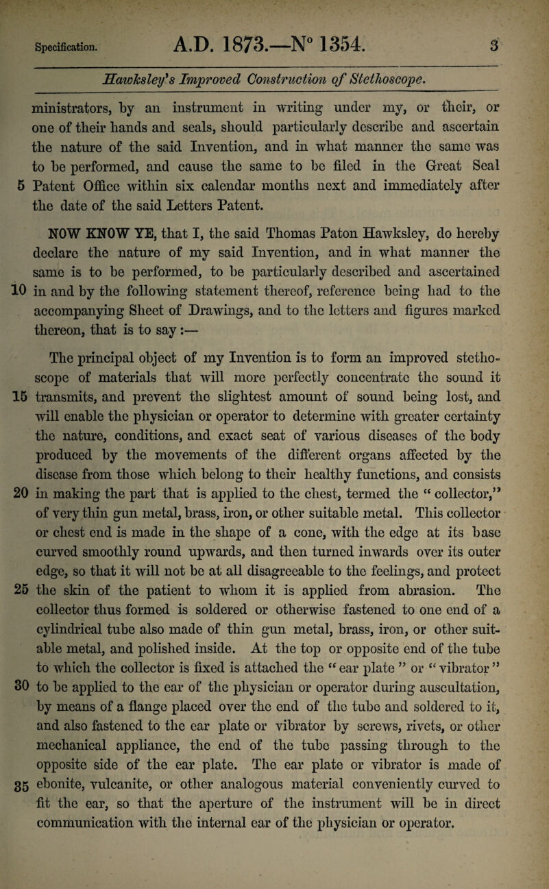 Hawhslefs Improved Construction of Stethoscope. ministrators, by an instrument in writing under my, or tlieir, or one of tbeir bands and seals, should particularly describe and ascertain the nature of the said Invention, and in what manner the same was to be performed, and cause the same to be filed in the Great Seal 5 Patent Office within six calendar months next and immediately after the date of the said Letters Patent. NOW KNOW YE, that I, the said Thomas Paton Hawksley, do hereby declare the nature of my said Invention, and in what manner the same is to be performed, to be particularly described and ascertained 10 in and by the following statement thereof, reference being had to the accompanying Sheet of Drawings, and to the letters and figures marked thereon, that is to say The principal object of my Invention is to form an improved stetho¬ scope of materials that will more perfectly concentrate the sound it 15 transmits, and prevent the slightest amount of sound being lost, and will enable the physician or operator to determine with greater certainty the nature, conditions, and exact seat of various diseases of the body produced by the movements of the different organs affected by the disease from those which belong to their healthy functions, and consists 20 in making the part that is applied to the chest, termed the ec collector,5* of very thin gun metal, brass, iron, or other suitable metal. This collector or chest end is made in the shape of a cone, with the edge at its base curved smoothly round upwards, and then turned inwards over its outer edge, so that it will not be at all disagreeable to the feelings, and protect 25 the skin of the patient to whom it is applied from abrasion. The collector thus formed is soldered or otherwise fastened to one end of a cylindrical tube also made of thin gun metal, brass, iron, or other suit¬ able metal, and polished inside. At the top or opposite end of the tube to which the collector is fixed is attached the “ear plate 55 or “vibrator55 30 to be applied to the ear of the physician or operator during auscultation, by means of a flange placed over the end of the tube and soldered to it, and also fastened to the ear plate or vibrator by screws, rivets, or other mechanical appliance, the end of the tube passing through to the opposite side of the ear plate. The ear plate or vibrator is made of 35 ebonite, vulcanite, or other analogous material conveniently curved to fit the ear, so that the aperture of the instrument will be in direct communication with the internal ear of the physician or operator.