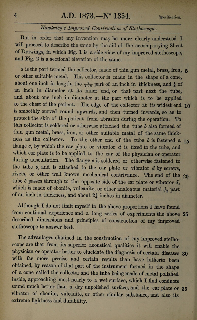 Specification. Hciwksley's Improved Construction of Stethoscope. But in order tliat my Invention may be more clearly understood I will proceed to describe tlie same by tlie aid of the accompanying Sheet of Drawings, in which Dig. 1 is a side view of my improved stethoscope, and Dig. 2 is a sectional elevation of the same. a is the part termed the collector, made of thin gun metal, brass, iron, 5 or other suitable metal. This collector is made in the shape of a cone, about one inch in length, the part of an inch in thickness, and £ of an inch in diameter at its inner end, or that part next the tube, and about one inch in diameter at the part which is to be applied to the chest of the patient. The edge of the collector at its widest end 10 is smoothly curved round upwards, and then turned inwards, so as to protect the skin of the patient from abrasion during the operation. To this collector is soldered or otherwise attached the tube b also formed of thin gun metal, brass, iron, or other suitable metal of the same thick¬ ness as the collector. To the other end of the tube b is fastened a 15 flange c, by which the ear plate or vibrator d is fixed to the tube, and which ear plate is to be applied to the ear of the physician or operator during auscultation. The flange c is soldered or otherwise fastened to the tube b9 and is attached to the ear plate or vibrator d by screws, rivets, or other well known mechanical contrivance. The end of the 20 tube b passes through to the opposite side of the ear plate or vibrator d9 which is made of ebonite, vulcanite, or other analogous material ^ part of an inch in thickness, and about 2|- inches in diameter. Although I do not limit myself to the above proportions I have found from continual experience and a long series of experiments the above 25 described dimensions and principles of construction of my improved stethoscope to answer best. The advantages obtained in the construction of my improved stetho¬ scope are that from its superior acoustical qualities it will enable the physician or operator better to elucidate the diagnosis of certain diseases 30 with far more precise and certain results than have hitherto been obtained, by reason of that part of the instrument formed in the shape of a cone called the collector and the tube being made of metal polished inside, approaching most nearly to a wet surface, which I find conducts sound much better than a dry unpolished surface, and the ear plate or 35 vibrator of ebonite, vulcanite, or other similar substance, and also its extreme lightness and durability.