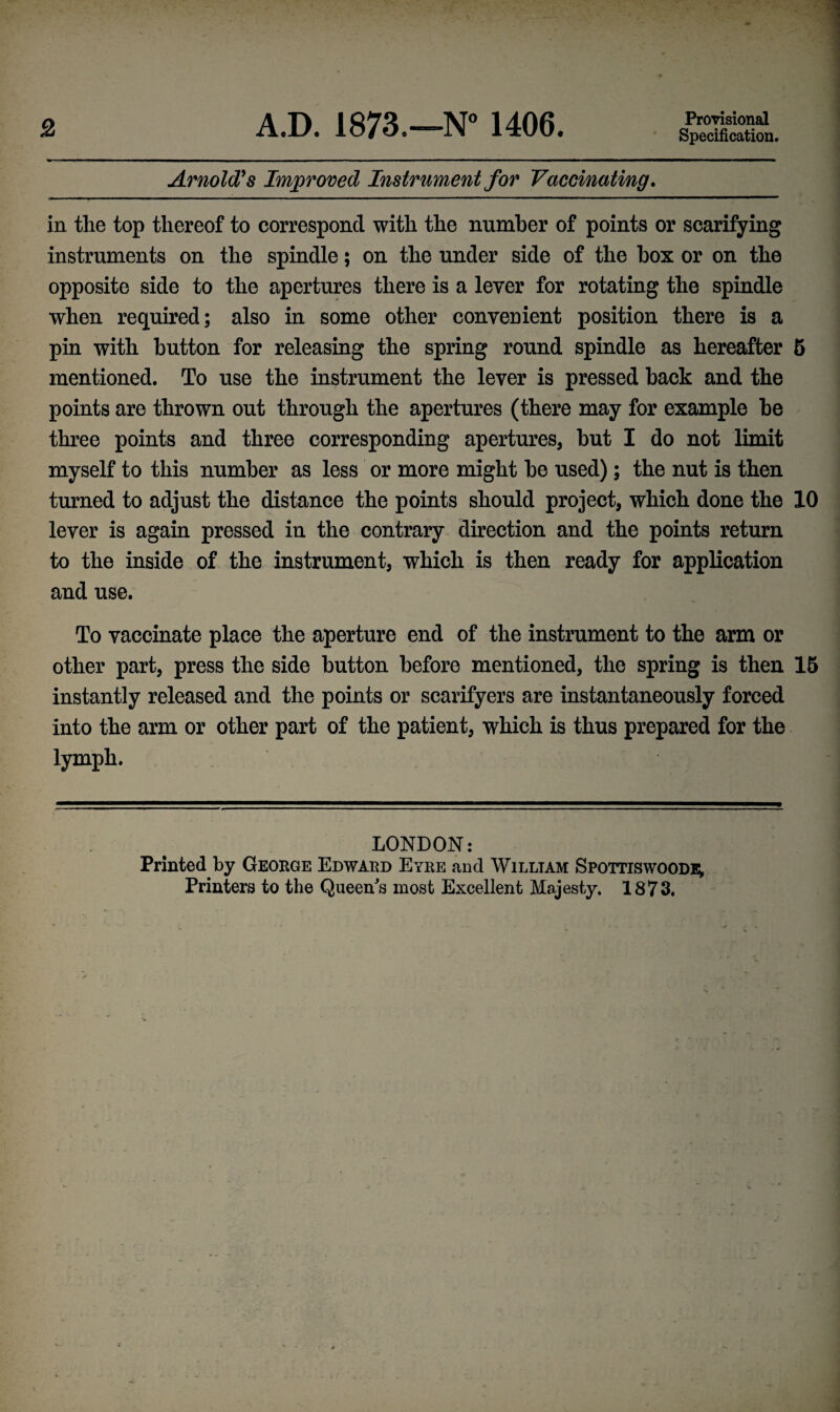 2 A.D. 1873.—N° 1406. Provisional Specification. Arnold’s Improved Instrument for Vaccinating. in the top thereof to correspond with the number of points or scarifying instruments on the spindle; on the under side of the box or on the opposite side to the apertures there is a lever for rotating the spindle when required; also in some other convenient position there is a pin with button for releasing the spring round spindle as hereafter 5 mentioned. To use the instrument the lever is pressed back and the points are thrown out through the apertures (there may for example be three points and three corresponding apertures, but I do not limit myself to this number as less or more might be used); the nut is then turned to adjust the distance the points should project, which done the 10 lever is again pressed in the contrary direction and the points return to the inside of the instrument, which is then ready for application and use. To vaccinate place the aperture end of the instrument to the arm or other part, press the side button before mentioned, the spring is then 15 instantly released and the points or scarifyers are instantaneously forced into the arm or other part of the patient, which is thus prepared for the lymph. LONDON: Printed by George Edward Eyre and William Spottiswoode, Printers to the Queen's most Excellent Majesty. 1873.