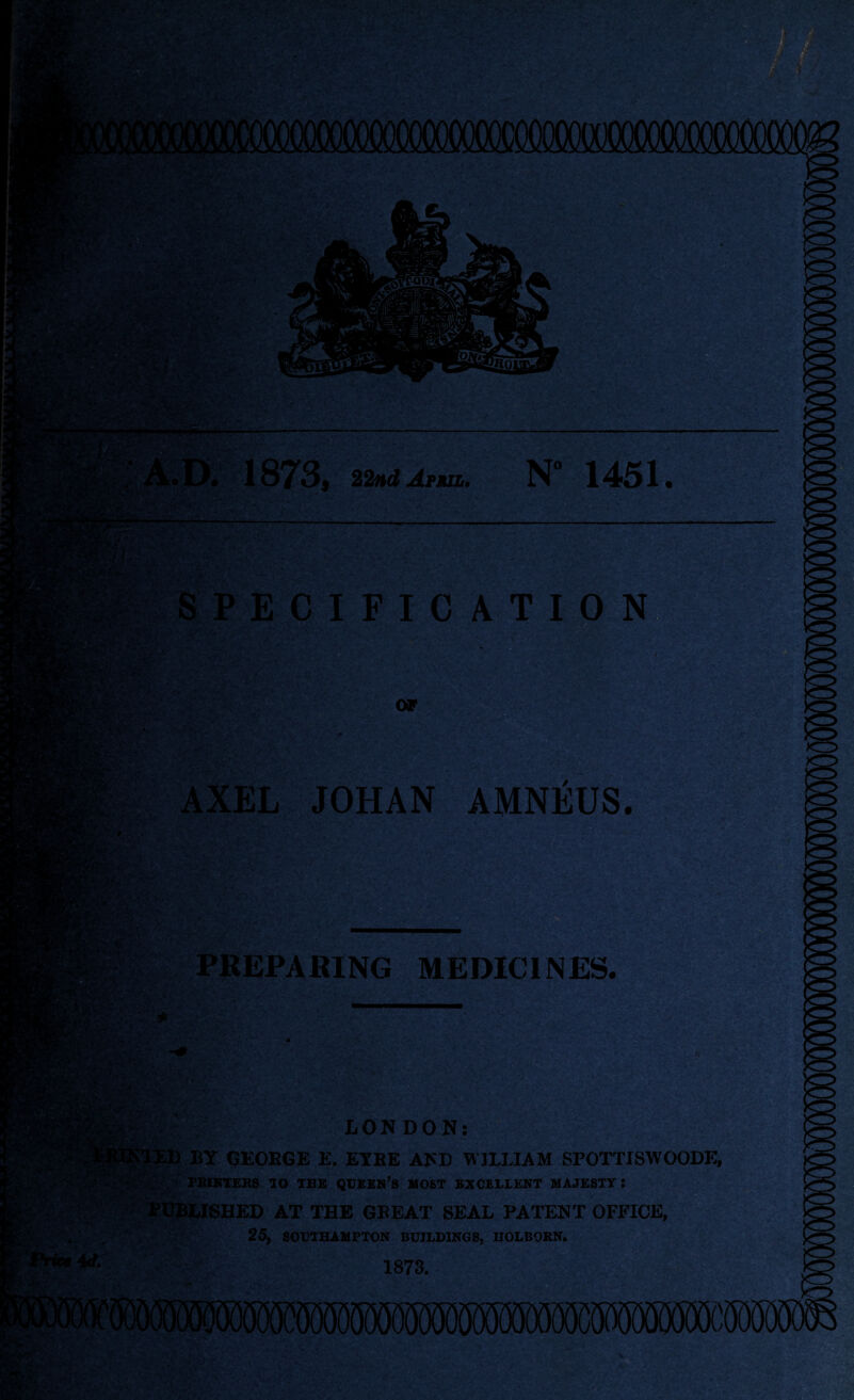 1873, rniJrm.. N 1451. SPECIFICATION AXEL JOHAN AMNEUS. *• PREPARING MEDICINES. ^ *<■, v Jffh ■ >k: LONDON: il) BY GEORGE E. EYRE AND WILLIAM SPOTTISWOODE, PRINTERS TO TEE QUEEN’S MOST EXCELLENT MAJESTY I - : PUBLISHED AT THE GBEAT SEAL PATENT OFFICE, 25, SOUTHAMPTON BUILDINGS, UOLBORN.