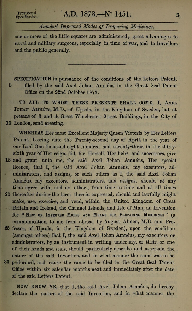 Provisional Specification. A.D. 1873.—N° 1451. s Amneus9 Improved Modes of Preparing Medicines. one or more of the little squares are administered; great advantages to naval and military surgeons, especially in time of war, and to travellers and the public generally. SPECIFICATION in pursuance of the conditions of the Letters Patent, 5 filed by the said Axel Johan Amneus in the Great Seal Patent Office on the 22nd October 1873. TO ALL TO WHOM THESE PRESENTS SHALL COME, I, Axel Johan Amneus, M.D., of Upsala, in the Kingdom of Sweden, but at present of 3 and 4, Great Winchester Street Buildings, in the City of 10 London, send greeting. WHEREAS Her most Excellent Majesty Queen Victoria by Her Letters Patent, bearing date the Twenty-second day of April, in the year of our Lord One thousand eight hundred and seventy-three, in the thirty- sixth year of Her reign, did, for Herself, Her heirs and successors, give 15 and grant unto me, the said Axel Johan Amneus, Her special licence, that I, the said Axel Johan Amneus, my executors, ad¬ ministrators, and assigns, or such others as I, the said Axel Johan Amneus, my executors, administrators, and assigns, should at any time agree with, and no others, from time to time and at all times 20 thereafter during the term therein expressed, should and lawfully might make, use, exercise, and vend, within the United Kingdom of Great Britain and Ireland, the Channel Islands, and Isle of Man, an Invention for “ New or Improved Modes and Means for Preparing Medicines ” (a communication to me from abroad by August Almen, M.D. and Pro- 25 fessor, of Upsala, in the Kingdom of Sweden), upon the condition (amongst others) that I, the said Axel Johan Amneus, my executors or administrators, by an instrument in writing under my, or their, or one of their hands and seals, should particularly describe and ascertain the nature of the said Invention, and in what manner the same was to be 30 performed, and cause the same to be filed in the Great Seal Patent Office within six calendar months next and immediately after the date of the said Letters Patent. NOW KNOW YE, that I, the said Axel Johan Amneus, do hereby declare the nature of the said Invention, and in what manner the