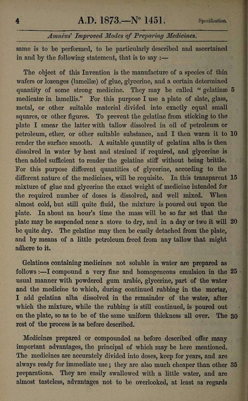 Amneus’ Improved Modes of Preparing Medicines. same is to be performed, to be particularly described and ascertained in and by the following statement, that is to say :— The object of this Invention is the manufacture of a species of thin wafers or lozenges (lamellae) of glue, glycerine, and a certain determined quantity of some strong medicine. They may be called  gelatinse 5 medicate in lamellis.” Tor this purpose I use a plate of slate, glass, metal, or other suitable material divided into exactly equal small squares, or other figures. To prevent the gelatine from sticking to the plate I smear the latter with tallow dissolved in oil of petroleum or petroleum, ether, or other suitable substance, and I then warm it to 10 render the surface smooth. A suitable quantity of gelatina alba is then dissolved in water by heat and strained if required, and glycerine is then added sufficient to render the gelatine stiff without being brittle. Tor this purpose different quantities of glycerine, according to the different nature of the medicines, will be requisite. In this transparent 15 mixture of glue and glycerine the exact weight of medicine intended for the required number of doses is dissolved, and well mixed. When almost cold, but still quite fluid, the mixture is poured out upon the plate. In about an hour’s time the mass will be so far set that the plate may be suspended near a stove to dry, and in a day or two it will 20 be quite dry. The gelatine may then be easily detached from the plate, and by means of a little petroleum freed from any tallow that might adhere to it. Gelatines containing medicines not soluble in water are prepared as follows:—I compound a very fine and homogeneous emulsion in the 25 usual manner with powdered gum arabic, glycerine, part of the water and the medicine to which, during continued rubbing in the mortar, I add gelatina alba dissolved in the remainder of the water, after which the mixture, while the rubbing is still continued, is poured out on the plate, so as to be of the same uniform thickness all over. The 30 rest of the process is as before described. Medicines prepared or compounded as before described offer many important advantages, the principal of which may be here mentioned. The medicines are accurately divided into doses, keep for years, and are always ready for immediate use; they are also much cheaper than other 35 preparations. They are easily swallowed with a little water, and are almost tasteless, advantages not to be overlooked, at least as regards