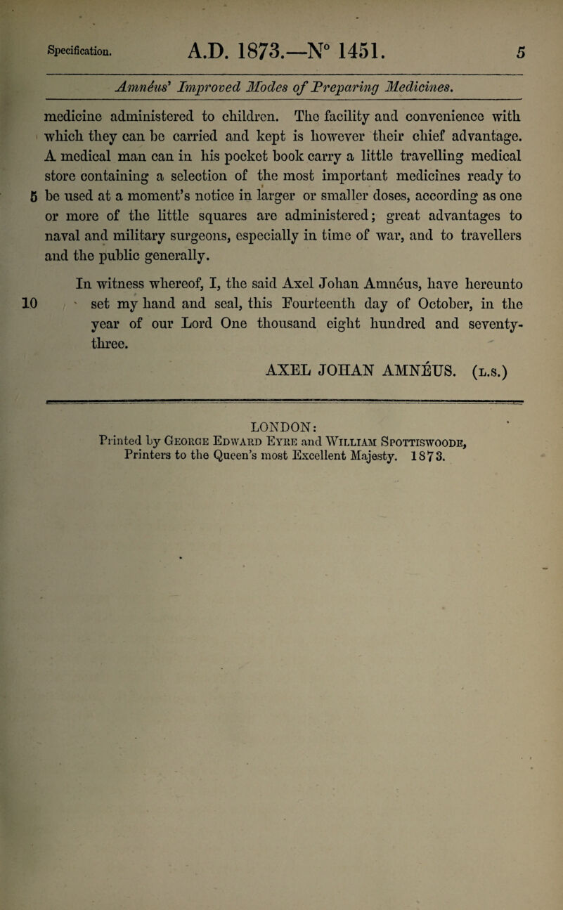 Amneus’ Improved Modes of Preparing Medicines. medicine administered to children. The facility and convenience with which they can he carried and kept is however their chief advantage. A medical man can in his pocket book carry a little travelling medical store containing a selection of the most important medicines ready to 5 be used at a moment’s notice in larger or smaller doses, according as one or more of the little squares are administered; great advantages to naval and military surgeons, especially in time of war, and to travellers and the public generally. In witness whereof, I, the said Axel Johan Amneus, have hereunto 10 ' set my hand and seal, this Fourteenth day of October, in the year of our Lord One thousand eight hundred and seventy- three. AXEL JOIIAN AMNEUS. (l.s.) LONDON: Printed by George Edward Eyre and William Spottiswoode, Printers to the Queen’s most Excellent Majesty. 1873.