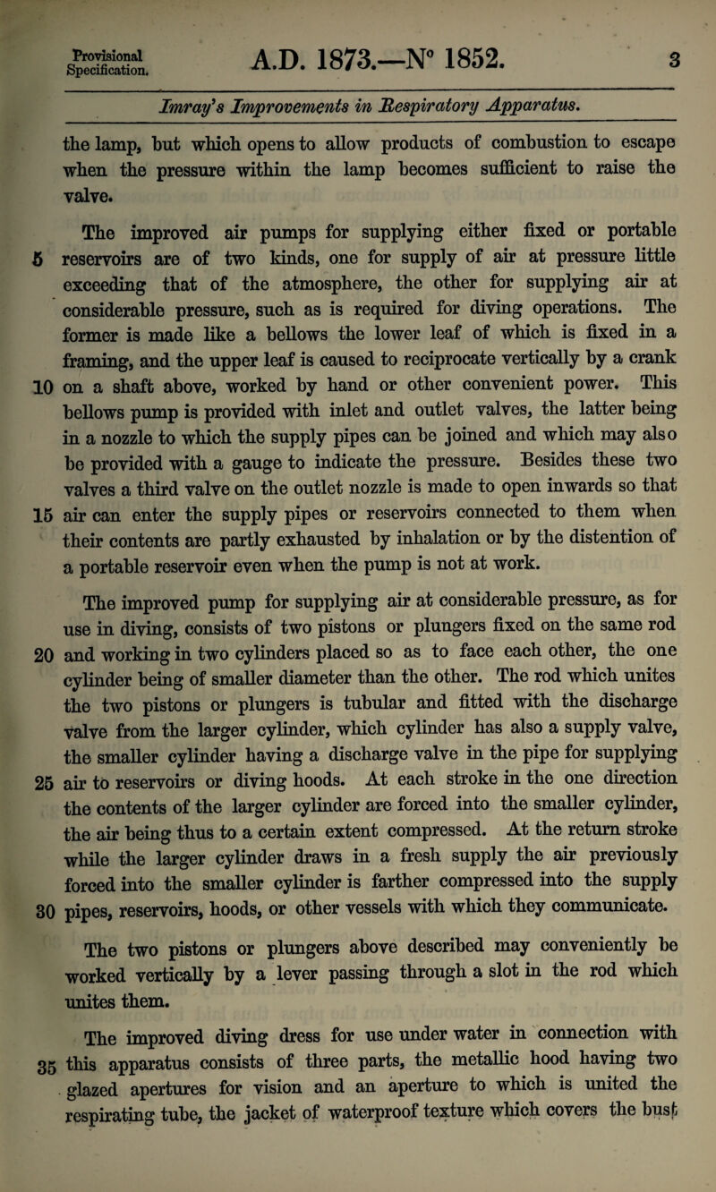 Specification. A.D. 1873.—N° 1852. 3 Imray's Improvements in Respiratory Apparatus. the lamp, but which opens to allow products of combustion to escape when the pressure within the lamp becomes sufficient to raise the valve. The improved air pumps for supplying either fixed or portable 5 reservoirs are of two kinds, one for supply of air at pressure little exceeding that of the atmosphere, the other for supplying air at considerable pressure, such as is required for diving operations. The former is made like a bellows the lower leaf of which is fixed in a framing, and the upper leaf is caused to reciprocate vertically by a crank 10 on a shaft above, worked by hand or other convenient power. This bellows pump is provided with inlet and outlet valves, the latter being in a nozzle to which the supply pipes can he joined and which may also be provided with a gauge to indicate the pressure. Besides these two valves a third valve on the outlet nozzle is made to open inwards so that 15 air can enter the supply pipes or reservoirs connected to them when their contents are partly exhausted by inhalation or by the distention of a portable reservoir even when the pump is not at work. The improved pump for supplying air at considerable pressure, as for use in diving, consists of two pistons or plungers fixed on the same rod 20 and working in two cylinders placed so as to face each other, the one cylinder being of smaller diameter than the other. The rod which unites the two pistons or plungers is tubular and fitted with the discharge valve from the larger cylinder, which cylinder has also a supply valve, the smaller cylinder having a discharge valve in the pipe for supplying 25 air to reservoirs or diving hoods. At each stroke in the one direction the contents of the larger cylinder are forced into the smaller cylinder, the air being thus to a certain extent compressed. At the return stroke while the larger cylinder draws in a fresh supply the air previously forced into the smaller cylinder is farther compressed into the supply 30 pipes, reservoirs, hoods, or other vessels with which they communicate. The two pistons or plungers above described may conveniently be worked vertically by a lever passing through a slot in the rod which unites them. The improved diving dress for use under water in connection with 35 this apparatus consists of three parts, the metallic hood having two • glazed apertures for vision and an aperture to which is united the respirating tube, the jacket of waterproof texture which covers the busf;