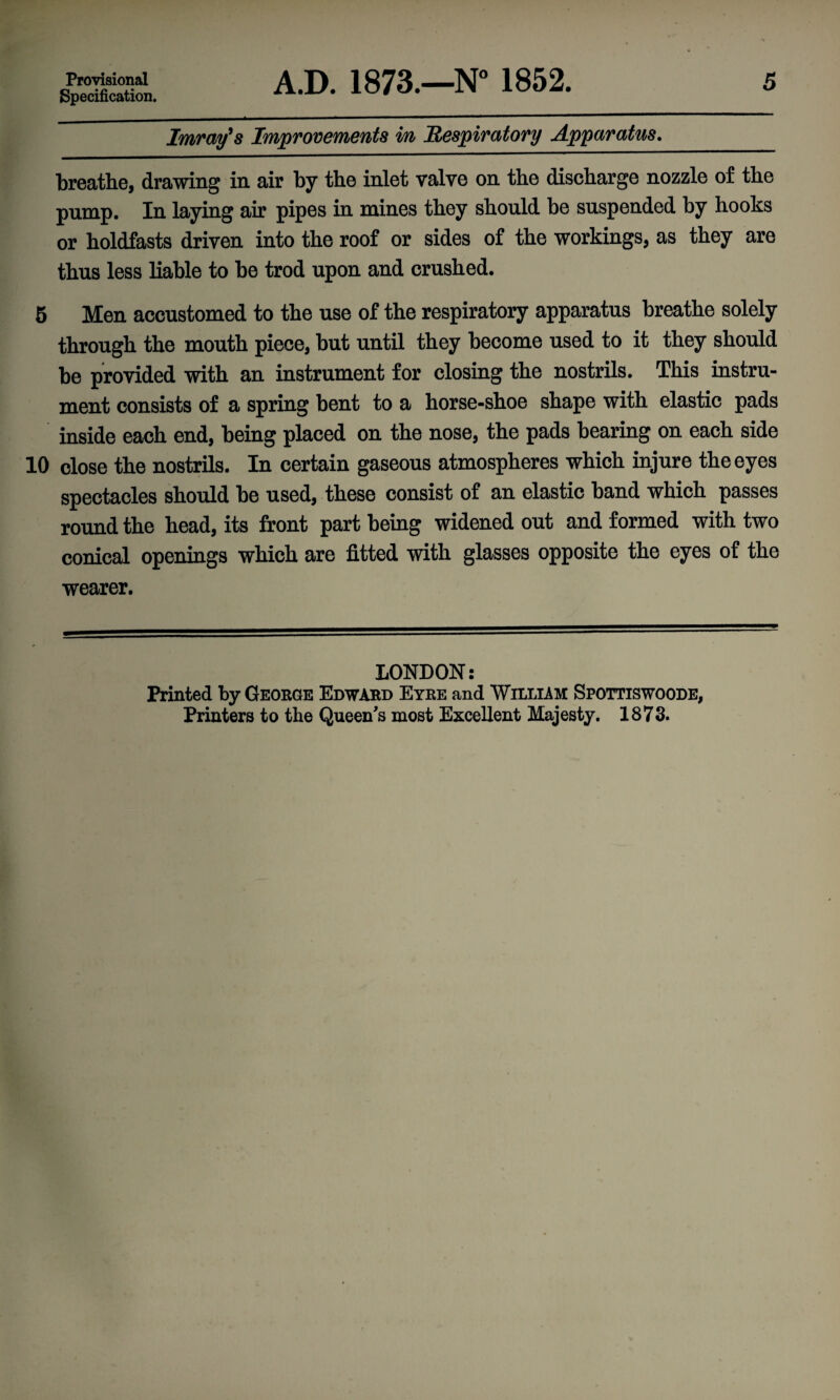 Specification. Imray's Improvements in Respiratory Apparatus. breathe, drawing in air by the inlet valve on the discharge nozzle of the pump. In laying air pipes in mines they should be suspended by hooks or holdfasts driven into the roof or sides of the workings, as they are thus less liable to be trod upon and crushed. 5 Men accustomed to the use of the respiratory apparatus breathe solely through the mouth piece, but until they become used to it they should be provided with an instrument for closing the nostrils. This instru¬ ment consists of a spring bent to a horse-shoe shape with elastic pads inside each end, being placed on the nose, the pads bearing on each side 10 close the nostrils. In certain gaseous atmospheres which injure the eyes spectacles should be used, these consist of an elastic band which passes round the head, its front part being widened out and formed with two conical openings which are fitted with glasses opposite the eyes of the wearer. LONDON: Printed by George Edward Eyre and William Spottiswoode, Printers to the Queen’s most Excellent Majesty. 1873.