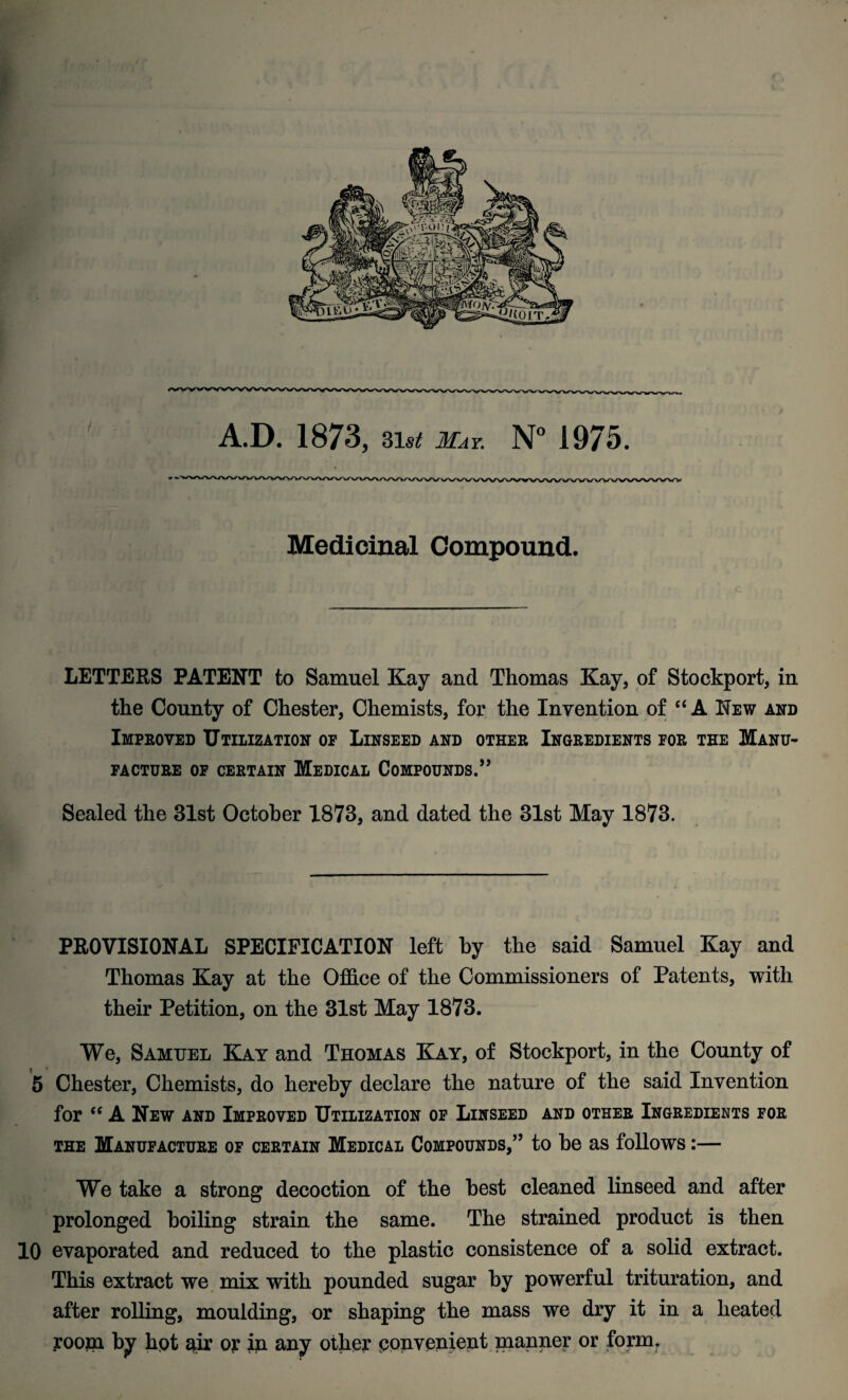 A.D. 1873, 31si! May N° 1975. Medicinal Compound. LETTERS PATENT to Samuel Kay and Thomas Kay, of Stockport, in the County of Chester, Chemists, for the Invention of “ A New and Improved Utilization of Linseed and other Ingredients for the Manu¬ facture of certain Medical Compounds.” Sealed the 31st October 1873, and dated the 31st May 1873. PROVISIONAL SPECIFICATION left by the said Samuel Kay and Thomas Kay at the Office of the Commissioners of Patents, with their Petition, on the 31st May 1873. We, Samuel Kay and Thomas Kay, of Stockport, in the County of 5 Chester, Chemists, do hereby declare the nature of the said Invention for “ A New and Improved Utilization of Linseed and other Ingredients for the Manufacture of certain Medical Compounds,” to he as follows:— We take a strong decoction of the best cleaned linseed and after prolonged boiling strain the same. The strained product is then 10 evaporated and reduced to the plastic consistence of a solid extract. This extract we mix with pounded sugar by powerful trituration, and after rolling, moulding, or shaping the mass we dry it in a heated room by hot air or in any other convenient manner or form.