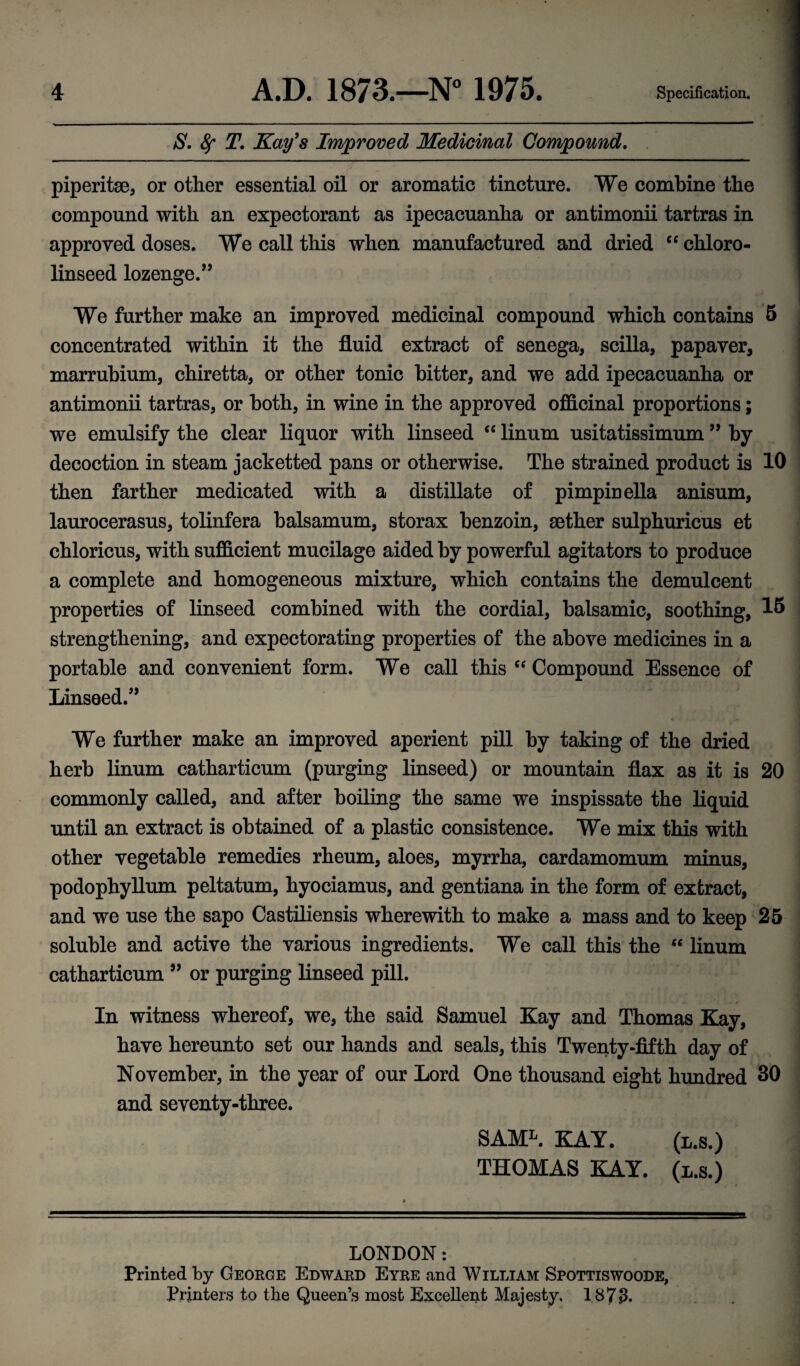 S. Sf T. Kay's Improved Medicinal Compound. piperitae, or other essential oil or aromatic tincture. We combine the compound with an expectorant as ipecacuanha or antimonii tartras in approved doses. We call this when manufactured and dried “ chloro- linseed lozenge.” We further make an improved medicinal compound which contains 5 concentrated within it the fluid extract of senega, scilla, papaver, marrubium, chiretta, or other tonic bitter, and we add ipecacuanha or antimonii tartras, or both, in wine in the approved officinal proportions; we emulsify the clear liquor with linseed “ linum usitatissimum ” by decoction in steam jacketted pans or otherwise. The strained product is 10 then farther medicated with a distillate of pimpinella anisum, laurocerasus, tolinfera balsamum, storax benzoin, aether sulphuricus et chloricus, with sufficient mucilage aided by powerful agitators to produce a complete and homogeneous mixture, which contains the demulcent properties of linseed combined with the cordial, balsamic, soothing, 15 strengthening, and expectorating properties of the above medicines in a portable and convenient form. We call this “ Compound Essence of Linseed.” 3 We further make an improved aperient pill by taking of the dried herb linum catharticum (purging linseed) or mountain flax as it is 20 commonly called, and after boiling the same we inspissate the liquid until an extract is obtained of a plastic consistence. We mix this with other vegetable remedies rheum, aloes, myrrha, cardamomum minus, podophyllum peltatum, hyociamus, and gentiana in the form of extract, and we use the sapo Castiliensis wherewith to make a mass and to keep 25 soluble and active the various ingredients. We call this the  linum catharticum ” or purging linseed pill. In witness whereof, we, the said Samuel Kay and Thomas Kay, have hereunto set our hands and seals, this Twenty-fifth day of November, in the year of our Lord One thousand eight hundred 30 and seventy-three. ] SAML. KAY. (l.s.) THOMAS KAY. (l.s.) LONDON: Printed by George Edward Eyre and William Spottiswoode, Printers to the Queen’s most Excellent Majesty. 1873*