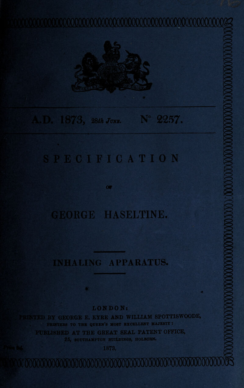 A.D. 1873, 28th June. N° 2257. SPECIFICATION • t.' ' .-W* '• GEORGE HASELTINE. rw*T.'‘ ^'v ' INHALING APPARATUS. LONDON: r, : ■ vK •Ji- jft&l 1TED BY GEORGE E. EYRE AND WILLIAM SPOTTISWOODE, PRINTERS TO TBS QUEEN’S MOST EXCELLENT MAJESTY : PUBLISHED AT THE GREAT SEAL PATENT OFFICE, 25, SOUTHAMPTON BUILDINGS, HOLBORN.