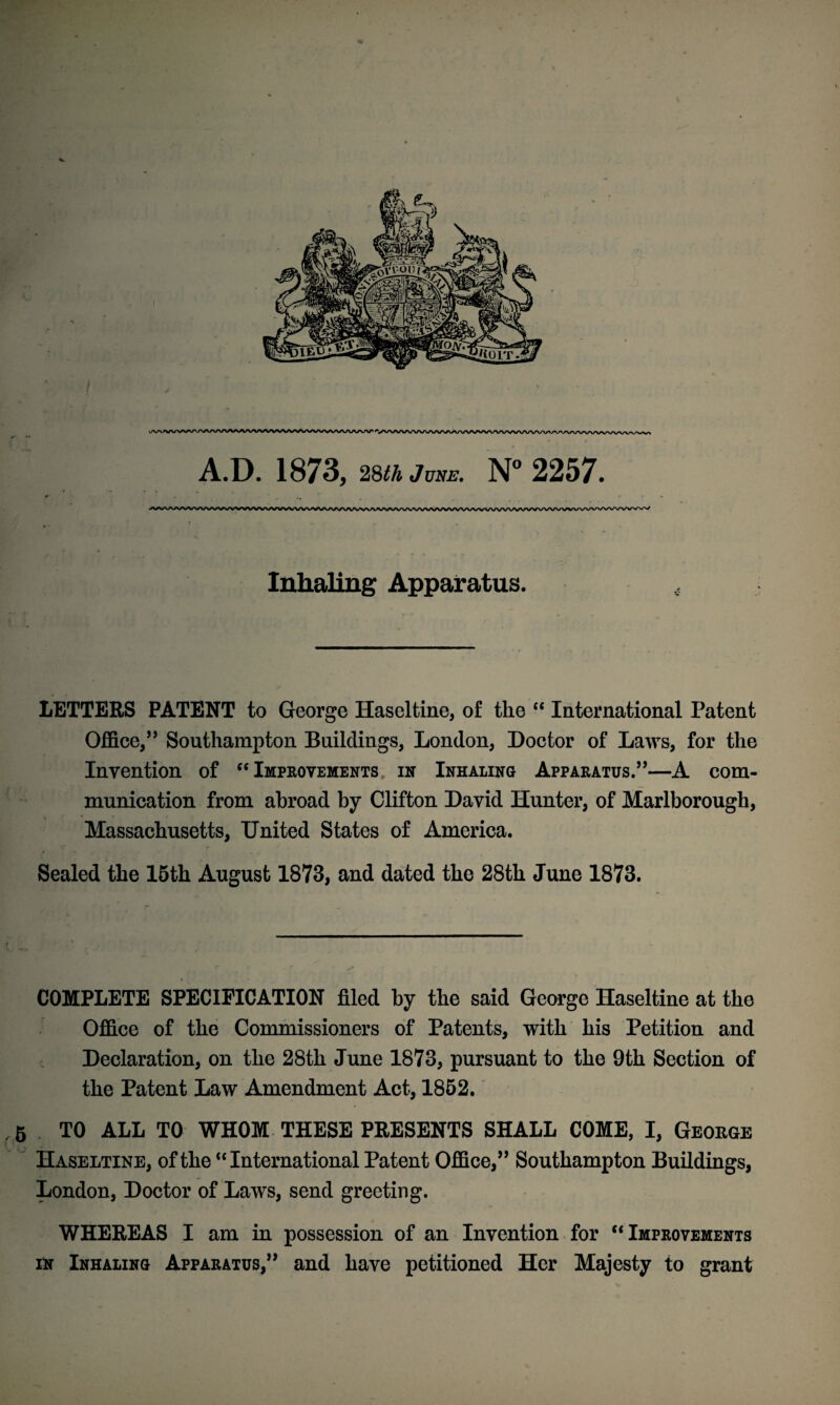 Inhaling Apparatus. LETTERS PATENT to George Haseltine, of the “ International Patent Office,” Southampton Buildings, London, Doctor of Laws, for the Invention of “Improvements in Inhaling Apparatus.’’—A com¬ munication from abroad by Clifton David Hunter, of Marlborough, Massachusetts, United States of America. Sealed the 15th August 1873, and dated the 28th June 1873. COMPLETE SPECIFICATION filed by the said George Haseltine at the Office of the Commissioners of Patents, with his Petition and Declaration, on the 28th June 1873, pursuant to the 9th Section of the Patent Law Amendment Act, 1852. .5 TO ALL TO WHOM THESE PRESENTS SHALL COME, I, George Haseltine, of the “ International Patent Office,” Southampton Buildings, London, Doctor of Laws, send greeting. WHEREAS I am in possession of an Invention for “ Improvements in Inhaling Apparatus,” and have petitioned Her Majesty to grant