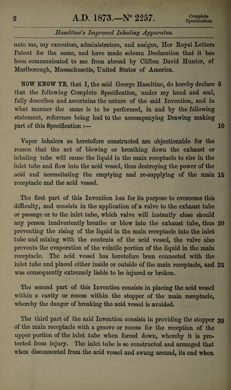 Specification. Haseltine's Improved Inhaling Apparatus. unto me, my executors, administrators, and assigns, Her Royal Letters Patent for the same, and have made solemn Declaration that it has been communicated to me from abroad by Clifton David Hunter, of Marlborough, Massachusetts, United States of America. NOW KNOW YE, that I, the said George Haseltine, do hereby declare 5 that the following Complete Specification, under my hand and seal, fully describes and ascertains the nature of the said Invention, and in wliat manner the same is to be performed, in and by the following statement, reference being had to the accompanying Drawing making part of this Specification :— 10 Vapor inhalers as heretofore constructed are objectionable for the reason that the act of blowing or breathing down the exhaust or inhaling tube will cause the liquid in the main receptacle to rise in the inlet tube and flow into the acid vessel, thus destroying the power of the acid and necessitating the emptying and re-supplying of the main 15 receptacle and the acid vessel. The first part of this Invention has for its purpose to overcome this difficulty, and consists in the application of a valve to the exhaust tube or passage or to the inlet tube, which valve will instantly close should any person inadvertently breathe or blow into the exhaust tube, thus 20 preventing the rising of the liquid in the main receptacle into the inlet tube and mixing with the contents of the acid vessel, the valve also prevents the evaporation of the volatile portion of the liquid in the main receptacle. The acid vessel has heretofore been connected with the inlet tube and placed either inside or outside of the main receptacle, and 25 was consequently extremely liable to be injured or broken. The second part of this Invention consists in placing the acid vessel within a cavity or recess within the stopper of the main receptacle, whereby the danger of breaking the acid vessel is avoided. The third part of the said Invention consists in providing the stopper 30 of the main receptacle with a groove or recess for the reception of the upper portion of the inlet tube when forced down, whereby it is pro¬ tected from injury. The inlet tube is so constructed and arranged that when disconnected from the acid vessel and swung around, its end when