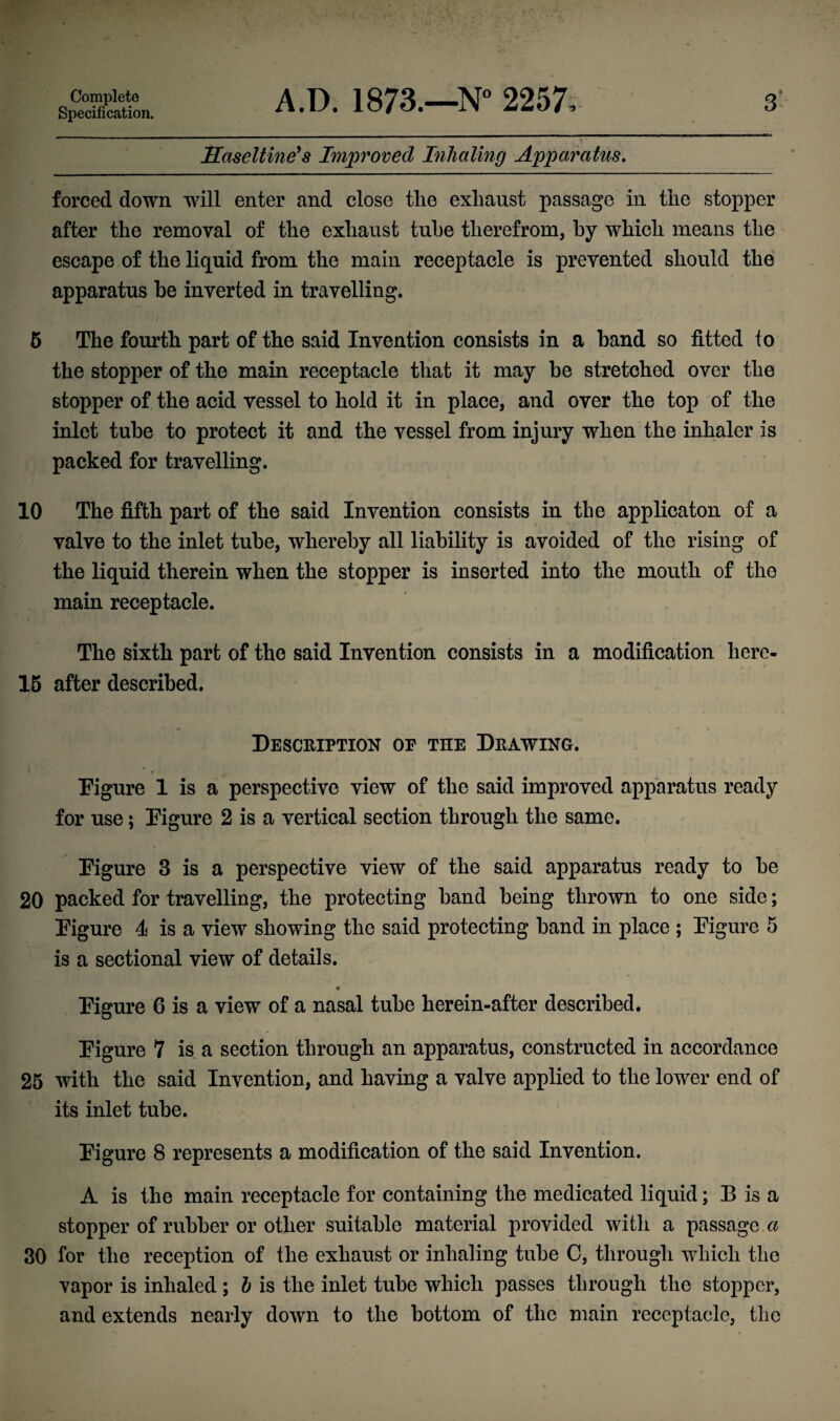 Specification. 3 Haseltine's Improved Inhaling Apparatus. forced down will enter and close tlie exhaust passage in the stopper after the removal of the exhaust tube therefrom, by which means the escape of the liquid from the main receptacle is prevented should the apparatus be inverted in travelling. 5 The fourth part of the said Invention consists in a hand so fitted fo the stopper of the main receptacle that it may he stretched over the stopper of the acid vessel to hold it in place, and over the top of the inlet tube to protect it and the vessel from injury when the inhaler is packed for travelling. 10 The fifth part of the said Invention consists in the applicaton of a valve to the inlet tube, whereby all liability is avoided of the rising of the liquid therein when the stopper is inserted into the mouth of the main receptacle. The sixth part of the said Invention consists in a modification liere- 15 after described. Description of the Drawing. Figure 1 is a perspective view of the said improved apparatus ready for use; Figure 2 is a vertical section through the same. Figure 3 is a perspective view of the said apparatus ready to he 20 packed for travelling, the protecting hand being thrown to one side; Figure 4 is a view showing the said protecting hand in place ; Figure 5 is a sectional view of details. Figure 6 is a view of a nasal tube herein-after described. Figure 7 is a section through an apparatus, constructed in accordance 25 with the said Invention, and having a valve applied to the lower end of its inlet tube. Figure 8 represents a modification of the said Invention. A is the main receptacle for containing the medicated liquid; B is a stopper of rubber or other suitable material provided with a passage a 30 for the reception of the exhaust or inhaling tube C, through which the vapor is inhaled ; h is the inlet tube which passes through the stopper, and extends nearly down to the bottom of the main receptacle, the