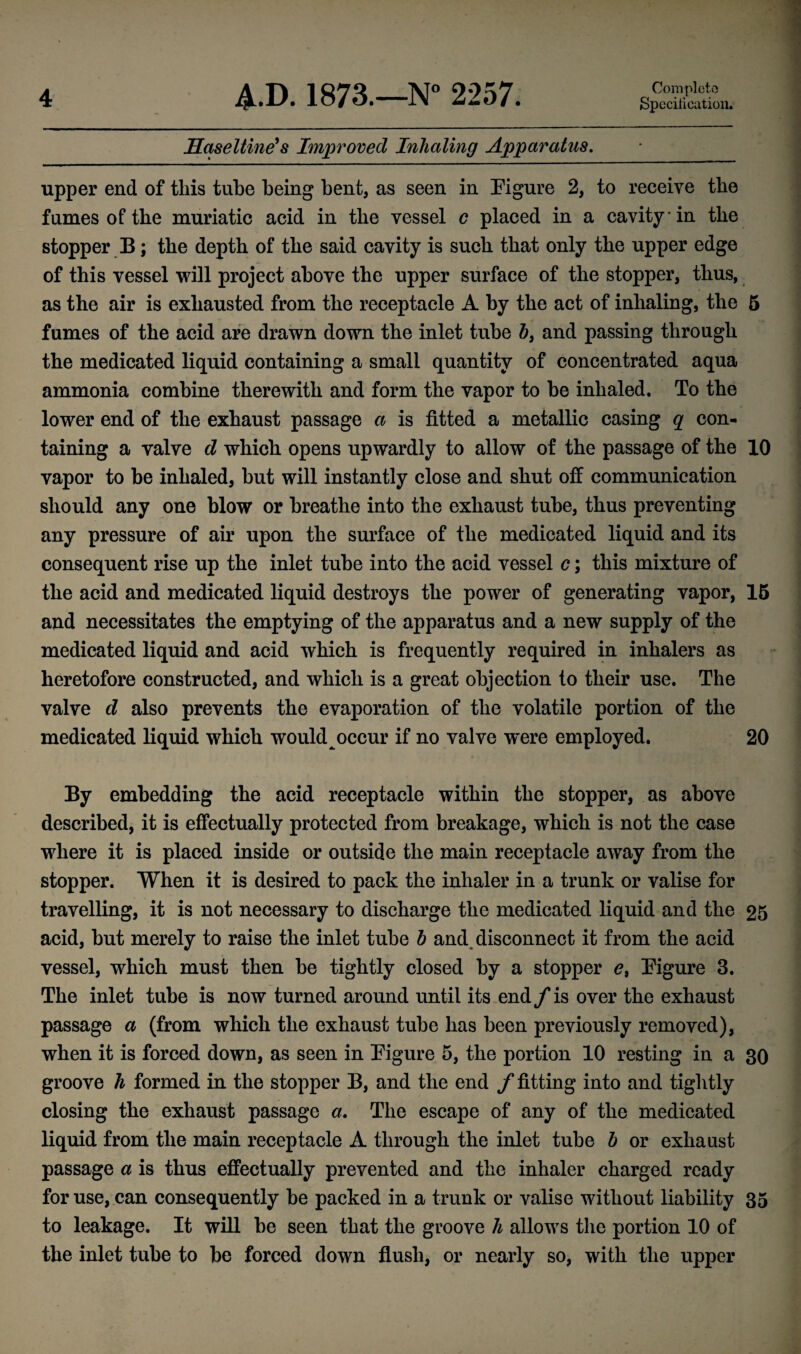 Specification. Haseltine's Improved Inhaling Apparatus. upper end of this tube being bent, as seen in Figure 2, to receive the fumes of the muriatic acid in the vessel c placed in a cavity in the stopper B; the depth of the said cavity is such that only the upper edge of this vessel will project above the upper surface of the stopper, thus, as the air is exhausted from the receptacle A by the act of inhaling, the 5 fumes of the acid are drawn down the inlet tube b3 and passing through the medicated liquid containing a small quantity of concentrated aqua ammonia combine therewith and form the vapor to be inhaled. To the lower end of the exhaust passage a is fitted a metallic casing q con¬ taining a valve d which opens upwardly to allow of the passage of the 10 vapor to be inhaled, but will instantly close and shut off communication should any one blow or breathe into the exhaust tube, thus preventing any pressure of air upon the surface of the medicated liquid and its consequent rise up the inlet tube into the acid vessel c; this mixture of the acid and medicated liquid destroys the power of generating vapor, 15 and necessitates the emptying of the apparatus and a new supply of the medicated liquid and acid which is frequently required in inhalers as heretofore constructed, and which is a great objection to their use. The valve d also prevents the evaporation of the volatile portion of the medicated liquid which would occur if no valve were employed. 20 By embedding the acid receptacle within the stopper, as above described, it is effectually protected from breakage, which is not the case where it is placed inside or outside the main receptacle away from the stopper. When it is desired to pack the inhaler in a trunk or valise for travelling, it is not necessary to discharge the medicated liquid and the 25 acid, but merely to raise the inlet tube b and disconnect it from the acid vessel, which must then be tightly closed by a stopper e9 Figure 3. The inlet tube is now turned around until its end f is over the exhaust passage a (from which the exhaust tube has been previously removed), when it is forced down, as seen in Figure 5, the portion 10 resting in a 30 groove h formed in the stopper B, and the end f fitting into and tightly closing the exhaust passage a. The escape of any of the medicated liquid from the main receptacle A through the inlet tube b or exhaust passage a is thus effectually prevented and the inhaler charged ready for use, can consequently be packed in a trunk or valise without liability 35 to leakage. It will be seen that the groove h allows the portion 10 of the inlet tube to be forced down flush, or nearly so, with the upper