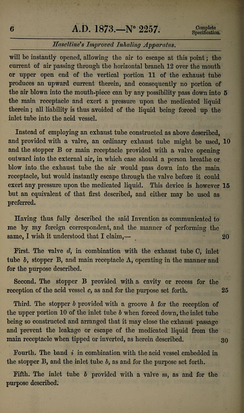 Specification. Haseltine* s Improved Inhaling Apparatus. will be instantly opened, allowing the air to escape at this point; the current of air passing through the horizontal branch 12 oyer the mouth or upper open end of the vertical portion 11 of the exhaust tube produces an upward current therein, and consequently no portion of the air blown into the mouth-piece can by any possibility pass down into 5 the main receptacle and exert a pressure upon the medicated liquid therein; all liability is thus avoided of the liquid being forced up the inlet tube into the acid vessel. Instead of employing an exhaust tube constructed as above described, and provided with a valve, an ordinary exhaust tube might be used, 10 and the stopper B or main receptacle provided with a valve opening outward into the external air, in which case should a person breathe or blow into the exhaust tube the air would pass down into the main receptacle, but would instantly escape through the valve before it could exert any pressure upon the medicated liquid. This device is however 15 but an equivalent of that first described, and either may be used as preferred. Having thus fully described the said Invention as communicated to me by my foreign correspondent, and the manner of performing the same, I wish it understood that I claim,— 20 First. The valve d, in combination with the exhaust tube C, inlet tube b9 stopper B, and main receptacle A, operating in the manner and for the purpose described. Second. The stopper B provided with a cavity or recess for the reception of the acid vessel c, as and for the purpose set forth. 25 Third. The stopper b provided with a groove h for the reception of the upper portion 10 of the inlet tube b when forced down, the inlet tube being so constructed and arranged that it may close the exhaust passage and prevent the leakage or escape of the medicated liquid from the main receptacle when tipped or inverted, as herein described. 30 Fourth. The band i in combination with the acid vessel embedded in the stopper B, and the inlet tube b9 as and for the purpose set forth. Fifth. The inlet tube b provided with a valve m9 as and for the purpose described.